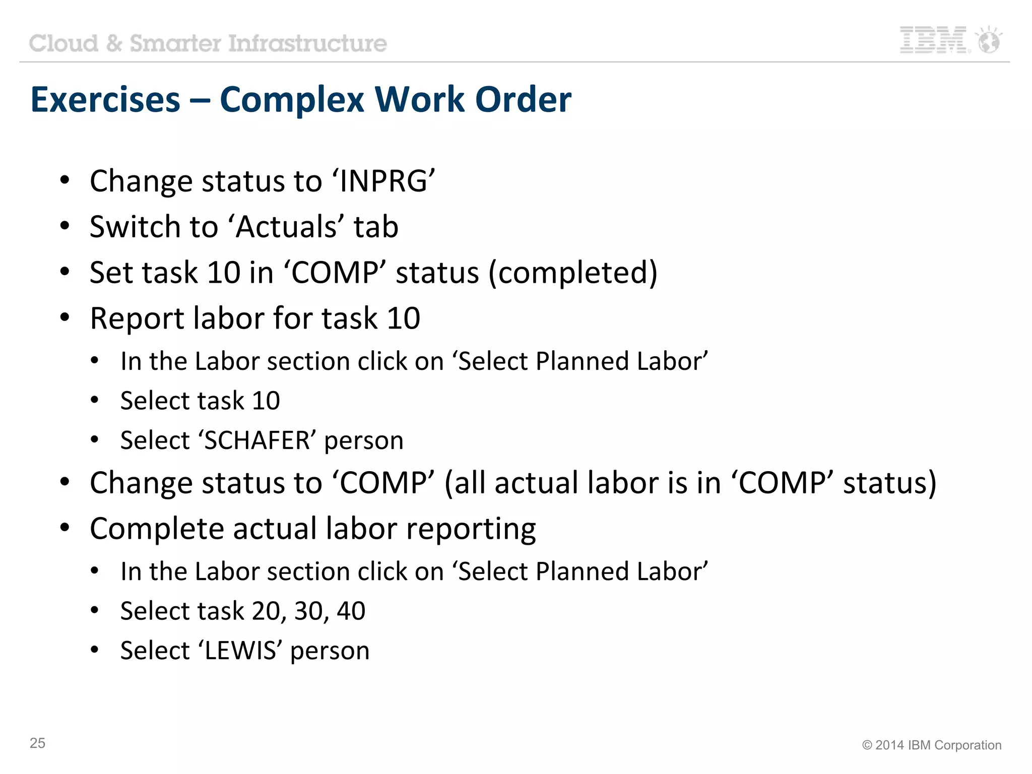 Exercises – Complex Work Order 
• Change status to ‘INPRG’ 
• Switch to ‘Actuals’ tab 
• Set task 10 in ‘COMP’ status (completed) 
• Report labor for task 10 
• In the Labor section click on ‘Select Planned Labor’ 
• Select task 10 
• Select ‘SCHAFER’ person 
• Change status to ‘COMP’ (all actual labor is in ‘COMP’ status) 
• Complete actual labor reporting 
• In the Labor section click on ‘Select Planned Labor’ 
• Select task 20, 30, 40 
• Select ‘LEWIS’ person 
25 © 2014 IBM Corporation 
 