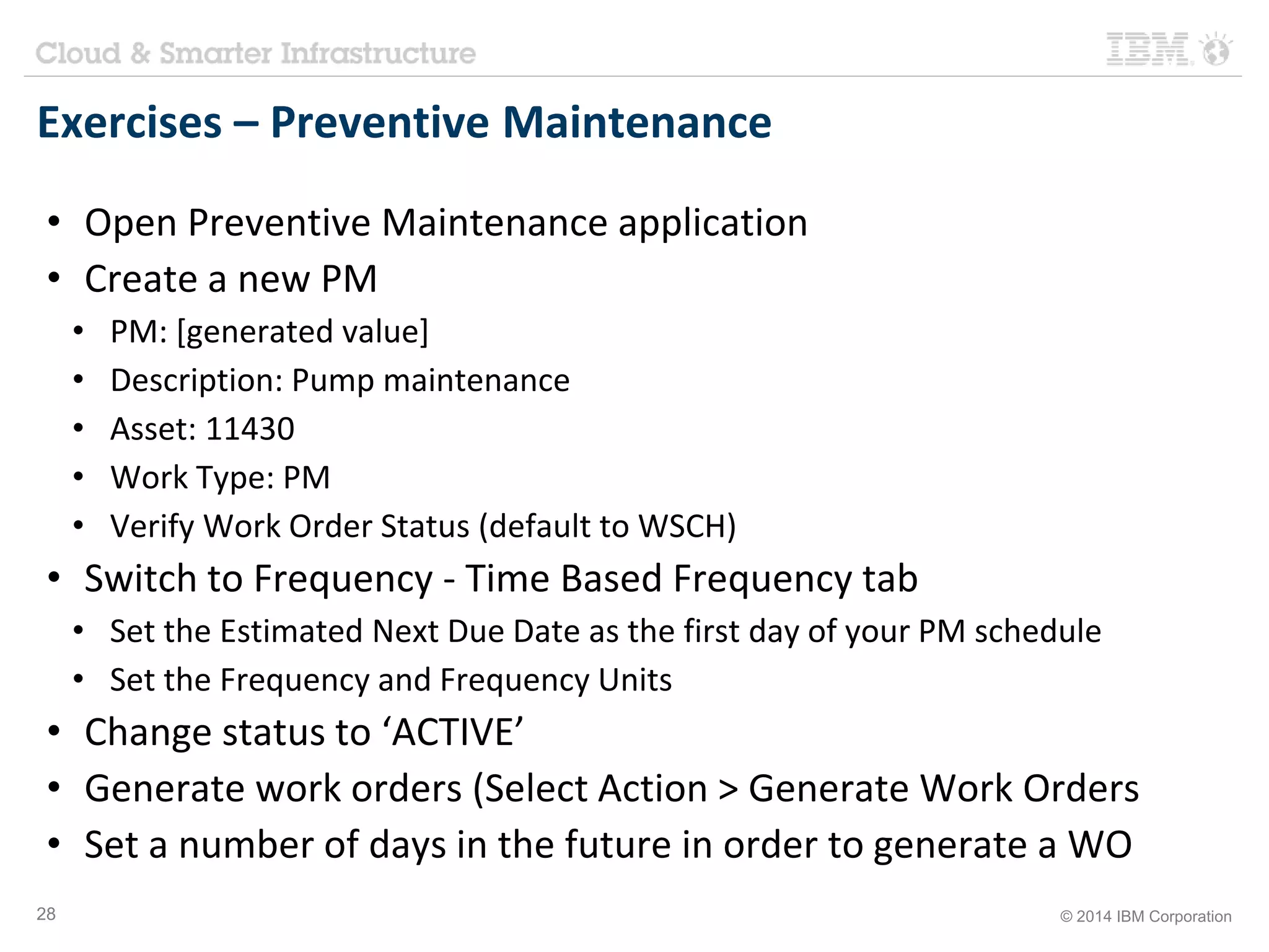 Exercises – Preventive Maintenance 
• Open Preventive Maintenance application 
• Create a new PM 
• PM: [generated value] 
• Description: Pump maintenance 
• Asset: 11430 
• Work Type: PM 
• Verify Work Order Status (default to WSCH) 
• Switch to Frequency - Time Based Frequency tab 
• Set the Estimated Next Due Date as the first day of your PM schedule 
• Set the Frequency and Frequency Units 
• Change status to ‘ACTIVE’ 
• Generate work orders (Select Action > Generate Work Orders 
• Set a number of days in the future in order to generate a WO 
28 © 2014 IBM Corporation 
 