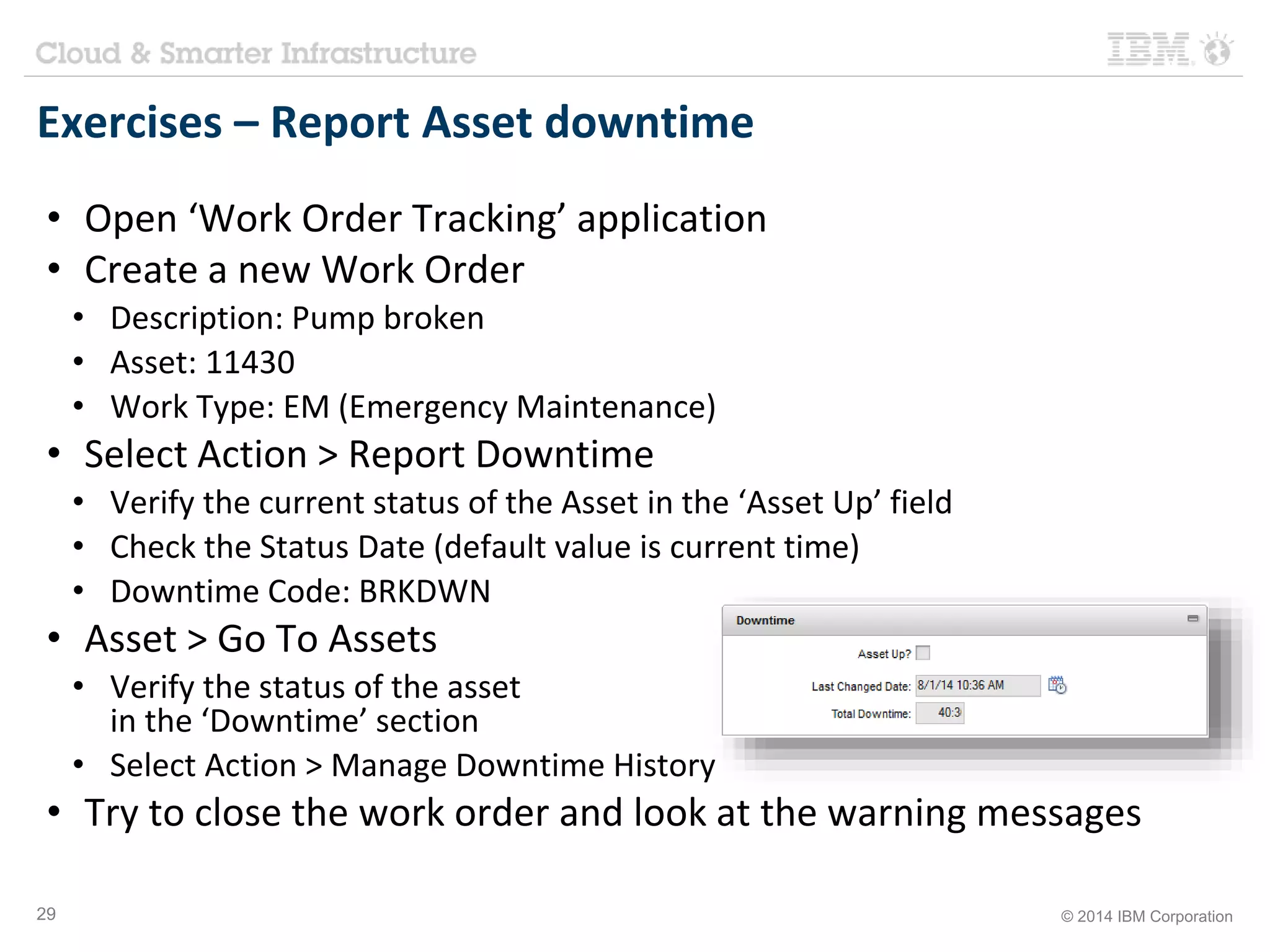 Exercises – Report Asset downtime 
• Open ‘Work Order Tracking’ application 
• Create a new Work Order 
• Description: Pump broken 
• Asset: 11430 
• Work Type: EM (Emergency Maintenance) 
• Select Action > Report Downtime 
• Verify the current status of the Asset in the ‘Asset Up’ field 
• Check the Status Date (default value is current time) 
• Downtime Code: BRKDWN 
• Asset > Go To Assets 
• Verify the status of the asset 
in the ‘Downtime’ section 
• Select Action > Manage Downtime History 
• Try to close the work order and look at the warning messages 
29 © 2014 IBM Corporation 
 