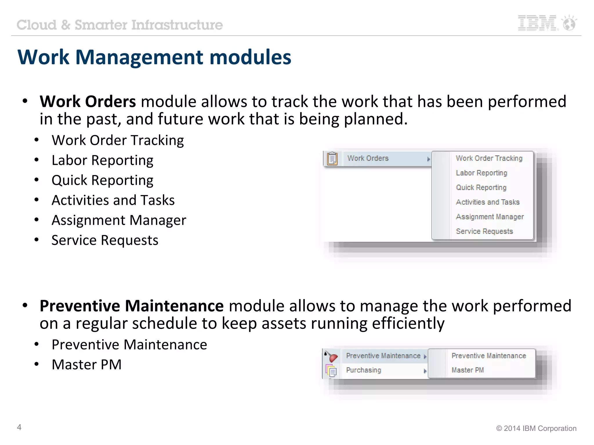 Work Management modules 
• Work Orders module allows to track the work that has been performed 
in the past, and future work that is being planned. 
• Work Order Tracking 
• Labor Reporting 
• Quick Reporting 
• Activities and Tasks 
• Assignment Manager 
• Service Requests 
• Preventive Maintenance module allows to manage the work performed 
on a regular schedule to keep assets running efficiently 
• Preventive Maintenance 
• Master PM 
4 © 2014 IBM Corporation 
 