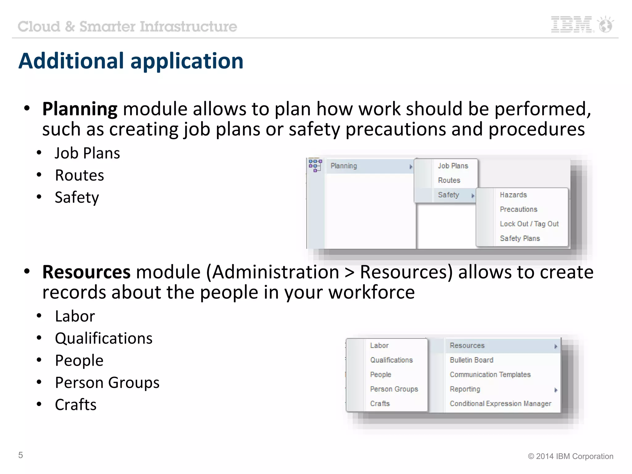 Additional application 
• Planning module allows to plan how work should be performed, 
such as creating job plans or safety precautions and procedures 
• Job Plans 
• Routes 
• Safety 
• Resources module (Administration > Resources) allows to create 
records about the people in your workforce 
• Labor 
• Qualifications 
• People 
• Person Groups 
• Crafts 
5 © 2014 IBM Corporation 
 