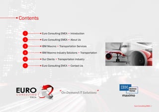 Contents

  1        Euro Consulting EMEA • Introduction

  2        Euro Consulting EMEA • About Us

  3        IBM Maximo • Transportation Services

  4        IBM Maximo Industry Solutions • Transportation

  6        Our Clients • Transportation Industry

  7        Euro Consulting EMEA • Contact Us




                         “On Demand IT Solutions”

                                                            Euro Consulting EMEA • i
 