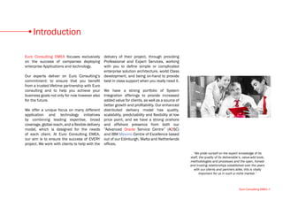Introduction

Euro Consulting EMEA focuses exclusively delivery of their project, through providing
on the success of companies deploying Professional and Expert Services, working
enterprise Applications and technology.         with you to define simple or complicated
                                                enterprise solution architecture, world Class
Our experts deliver on Euro Consulting’s development, and being on-hand to provide
commitment: to ensure that you benefit best in class support when you really need it.
from a trusted lifetime partnership with Euro
consulting and to help you achieve your We have a strong portfolio of System
business goals not only for now however also Integration offerings to provide increased
for the future.                                 added value for clients, as well as a source of
                                                better growth and profitability. Our enhanced
We offer a unique focus on many different distributed delivery model has quality,
application and technology initiatives scalability, predictability and flexibility at low
by combining leading expertise, broad price point, and we have a strong onshore
coverage, global reach, and a flexible delivery and offshore presence from both our
model, which is designed for the needs “Advanced Oracle Service Centre” (AOSC)
of each client. At Euro Consulting EMEA, and IBM Maximo Centre of Excellence based
our aim is to ensure the success of EVERY out of our Edinburgh, Malta and Netherlands
project, We work with clients to help with the offices.

                                                                                                    “We pride ourself on the expert knowledge of its
                                                                                                  staff, the quality of its deliverable’s, value-add tools,
                                                                                                  methodologies and processes and the open, honest
                                                                                                  and trusting relationships established over the years
                                                                                                    with our clients and partners alike, this is vitally
                                                                                                        important for us in such a niche market.”



                                                                                                                                       Euro Consulting EMEA •1
 