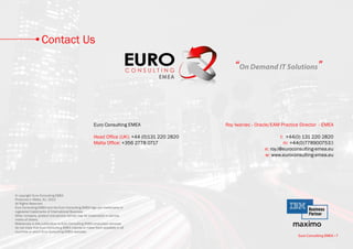 Contact Us

                                                                                                   “On Demand IT Solutions”



                                                       Euro Consulting EMEA                    Roy Iwaniec • Oracle/EAM Practice Director - EMEA

                                                       Head Office (UK): +44 (0)131 220 2820                            t: +44(0) 131 220 2820
                                                       Malta Office: +356 2778 0717                                       m: +44(0)7789007533
                                                                                                                e: roy.i@euroconsulting-emea.eu
                                                                                                                w: www.euroconsulting-emea.eu




© copyright Euro Consulting EMEA
Produced in Malta, EU, 2013
All Rights Reserved
Euro Consulting EMEA and the Euro Consulting EMEA logo are trademarks or
registered trademarks of International Business.
Other company, product and service names may be trademarks or service
marks of others.
References in this publication to Euro Consulting EMEA productsor services
do not imply that Euro Consulting EMEA intends to make them available in all
countries in which Euro Consulting EMEA operates.
                                                                                                                                Euro Consulting EMEA • 7
 