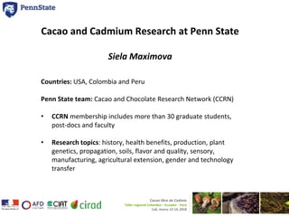 Cacao and Cadmium Research at Penn State
Siela Maximova
Countries: USA, Colombia and Peru
Penn State team: Cacao and Chocolate Research Network (CCRN)
• CCRN membership includes more than 30 graduate students,
post-docs and faculty
• Research topics: history, health benefits, production, plant
genetics, propagation, soils, flavor and quality, sensory,
manufacturing, agricultural extension, gender and technology
transfer
Cacao libre de Cadmio
Taller regional Colombia – Ecuador - Perú
Cali, marzo 12-14, 2018
 