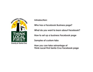 Needs to be scaled up to 8 ft x 4 ft.




                           Introduction:

                           Who has a Facebook Business page?

                           What do you want to learn about Facebook?

                           How to set up a business Facebook page

                           Samples of custom tabs

                           How you can take advantage of
                           Think Local First Santa Cruz Facebook page
 