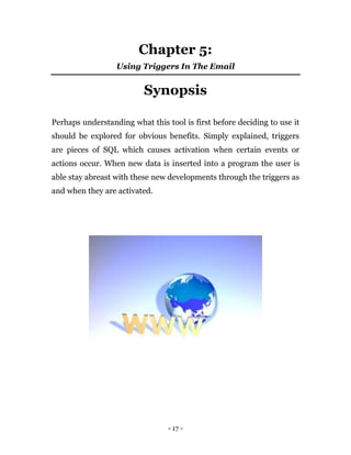 - 17 -
Chapter 5:
Using Triggers In The Email
Synopsis
Perhaps understanding what this tool is first before deciding to use it
should be explored for obvious benefits. Simply explained, triggers
are pieces of SQL which causes activation when certain events or
actions occur. When new data is inserted into a program the user is
able stay abreast with these new developments through the triggers as
and when they are activated.
 