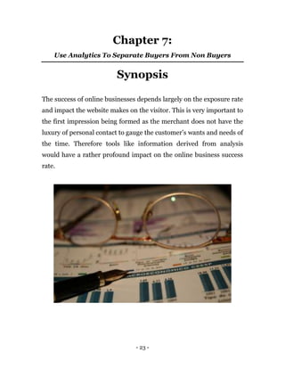 - 23 -
Chapter 7:
Use Analytics To Separate Buyers From Non Buyers
Synopsis
The success of online businesses depends largely on the exposure rate
and impact the website makes on the visitor. This is very important to
the first impression being formed as the merchant does not have the
luxury of personal contact to gauge the customer’s wants and needs of
the time. Therefore tools like information derived from analysis
would have a rather profound impact on the online business success
rate.
 