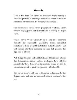 - 24 -
Gauge It
Some of the items that should be considered when creating a
conducive platform to encourage transactions would be to know
some basic information on the demographics intended.
This information should cover geographical locations, family
makeup, buying power and it should help to identify the target
buyer.
Serious buyers would essentially be looking into important
elements like measurable quantitative terms, substantial
availability of items, accessible distribution methods, sensitive and
well planned affordable marketing exposure that generates the
right kind of interest.
Well designed internet tools will help to detect the interest rates as
their frequency and active purchases are logged. Buyer will also
generally stay loyal if and when the products sought are able to
maintain the promised quality and quantity without doubt.
Non buyers however will only be interested in browsing for the
cheapest deals and may not necessarily make a purchase in the
end.
 