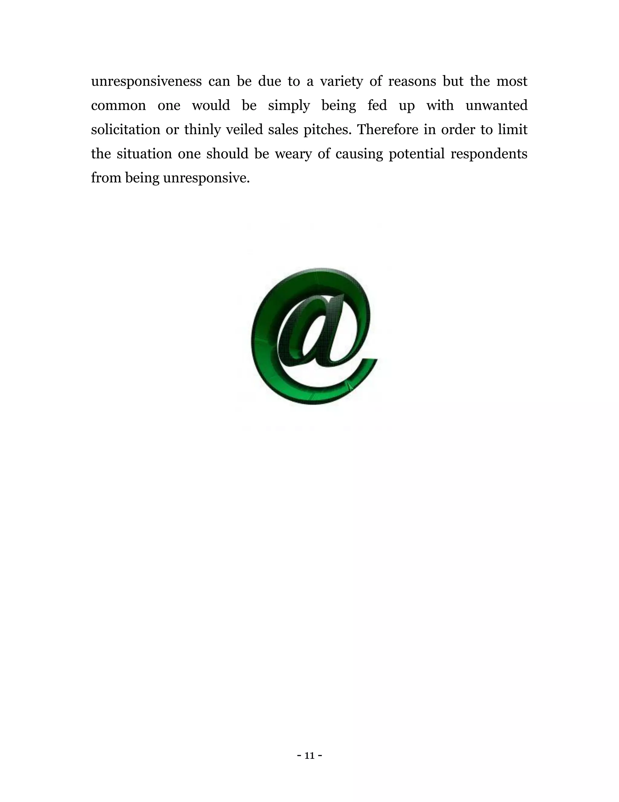 - 11 -
unresponsiveness can be due to a variety of reasons but the most
common one would be simply being fed up with unwanted
solicitation or thinly veiled sales pitches. Therefore in order to limit
the situation one should be weary of causing potential respondents
from being unresponsive.
 