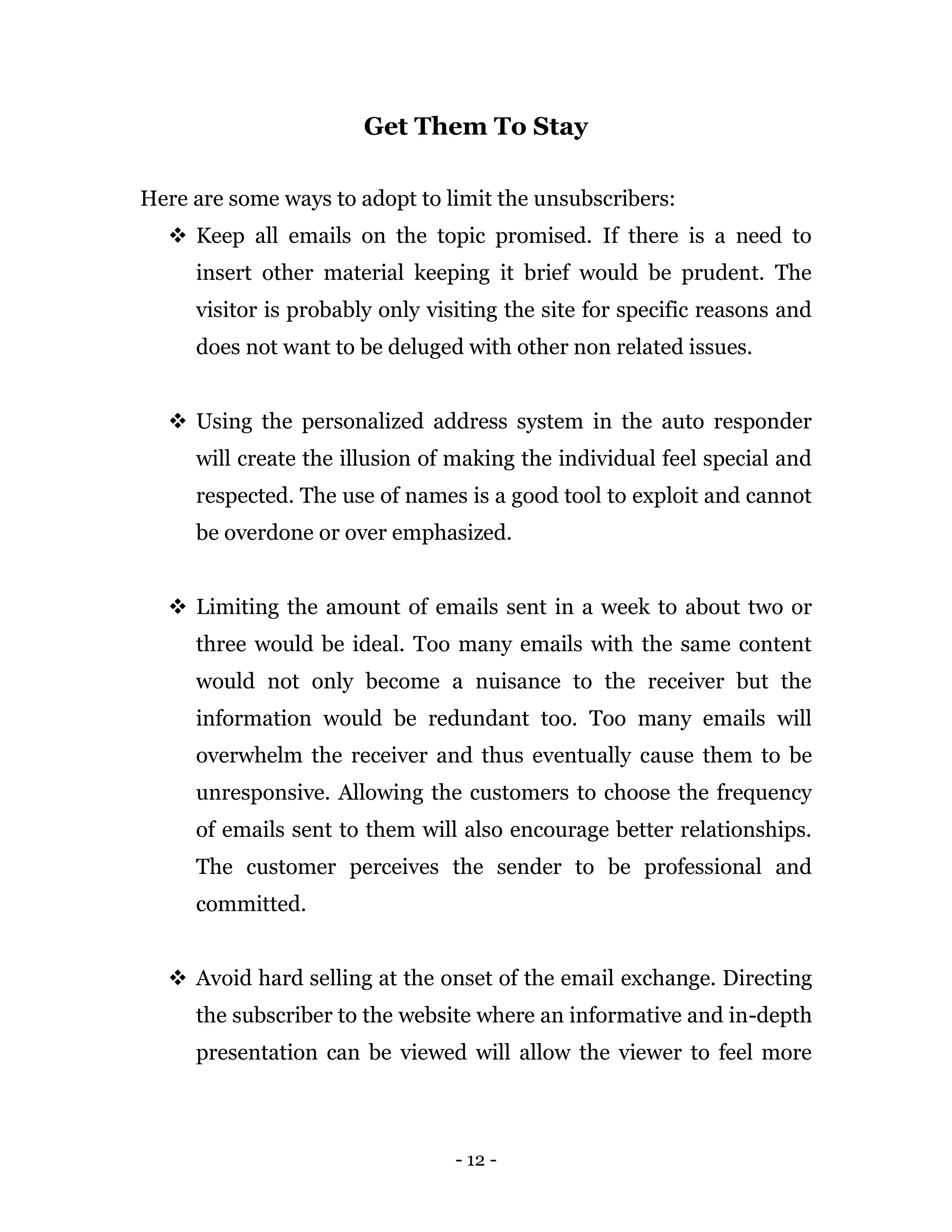 - 12 -
Get Them To Stay
Here are some ways to adopt to limit the unsubscribers:
 Keep all emails on the topic promised. If there is a need to
insert other material keeping it brief would be prudent. The
visitor is probably only visiting the site for specific reasons and
does not want to be deluged with other non related issues.
 Using the personalized address system in the auto responder
will create the illusion of making the individual feel special and
respected. The use of names is a good tool to exploit and cannot
be overdone or over emphasized.
 Limiting the amount of emails sent in a week to about two or
three would be ideal. Too many emails with the same content
would not only become a nuisance to the receiver but the
information would be redundant too. Too many emails will
overwhelm the receiver and thus eventually cause them to be
unresponsive. Allowing the customers to choose the frequency
of emails sent to them will also encourage better relationships.
The customer perceives the sender to be professional and
committed.
 Avoid hard selling at the onset of the email exchange. Directing
the subscriber to the website where an informative and in-depth
presentation can be viewed will allow the viewer to feel more
 