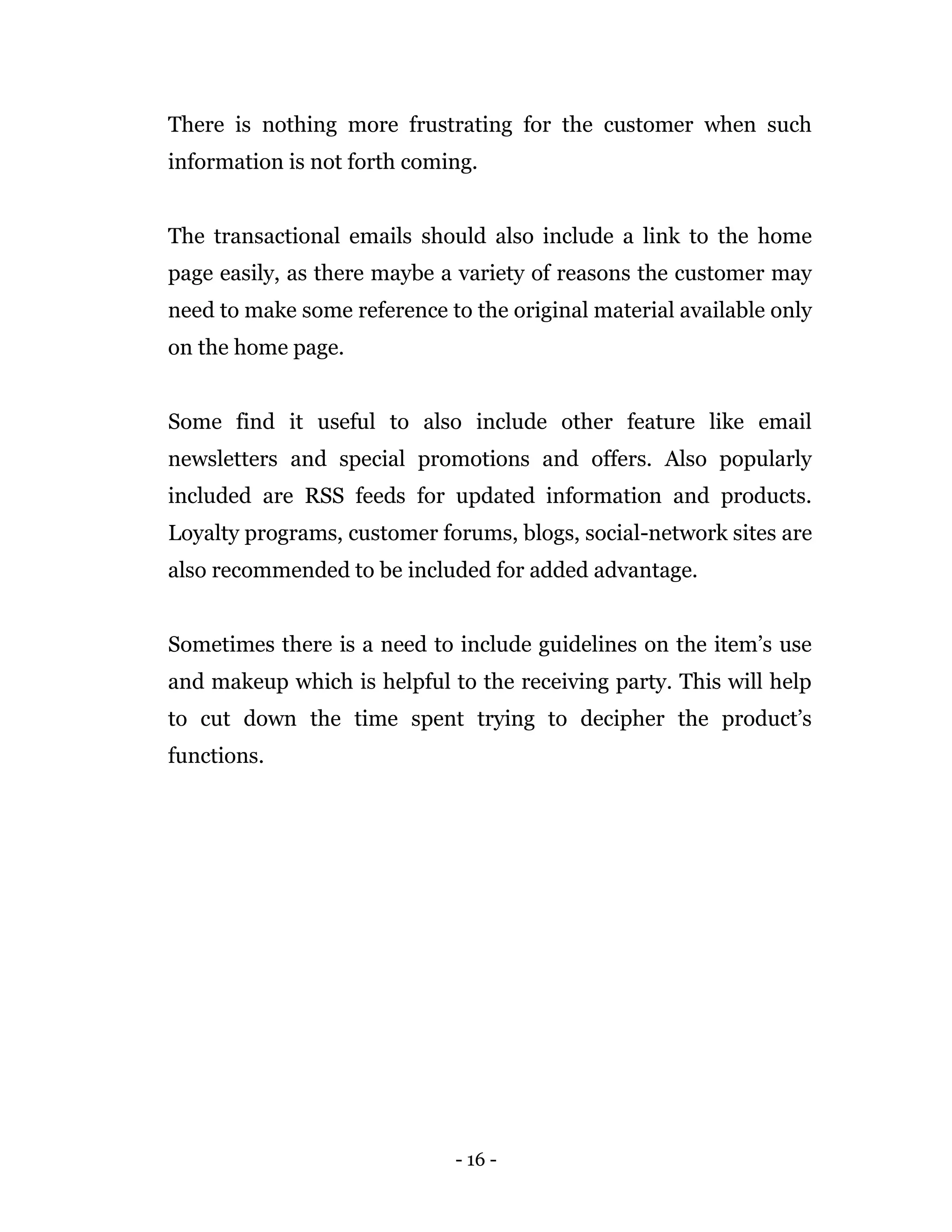 - 16 -
There is nothing more frustrating for the customer when such
information is not forth coming.
The transactional emails should also include a link to the home
page easily, as there maybe a variety of reasons the customer may
need to make some reference to the original material available only
on the home page.
Some find it useful to also include other feature like email
newsletters and special promotions and offers. Also popularly
included are RSS feeds for updated information and products.
Loyalty programs, customer forums, blogs, social-network sites are
also recommended to be included for added advantage.
Sometimes there is a need to include guidelines on the item’s use
and makeup which is helpful to the receiving party. This will help
to cut down the time spent trying to decipher the product’s
functions.
 