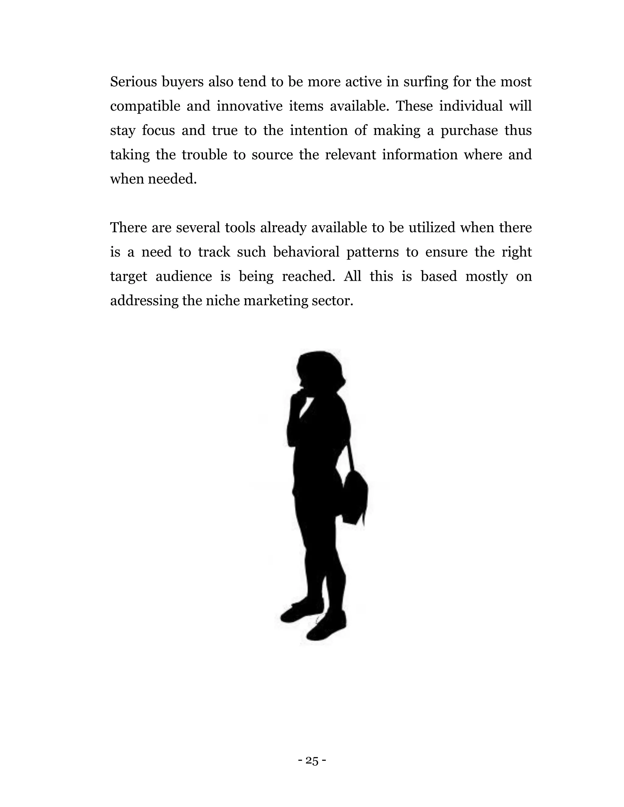 - 25 -
Serious buyers also tend to be more active in surfing for the most
compatible and innovative items available. These individual will
stay focus and true to the intention of making a purchase thus
taking the trouble to source the relevant information where and
when needed.
There are several tools already available to be utilized when there
is a need to track such behavioral patterns to ensure the right
target audience is being reached. All this is based mostly on
addressing the niche marketing sector.
 