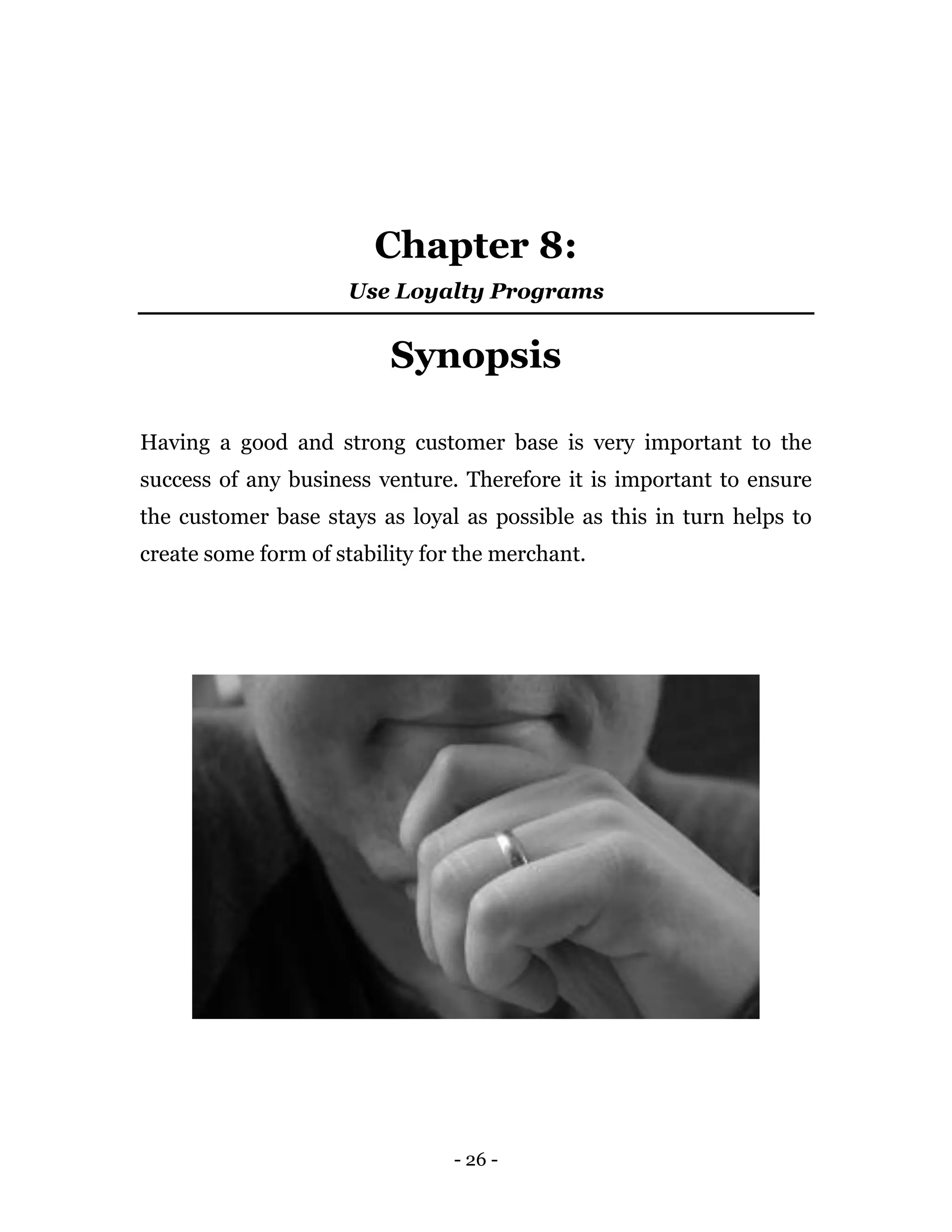 - 26 -
Chapter 8:
Use Loyalty Programs
Synopsis
Having a good and strong customer base is very important to the
success of any business venture. Therefore it is important to ensure
the customer base stays as loyal as possible as this in turn helps to
create some form of stability for the merchant.
 