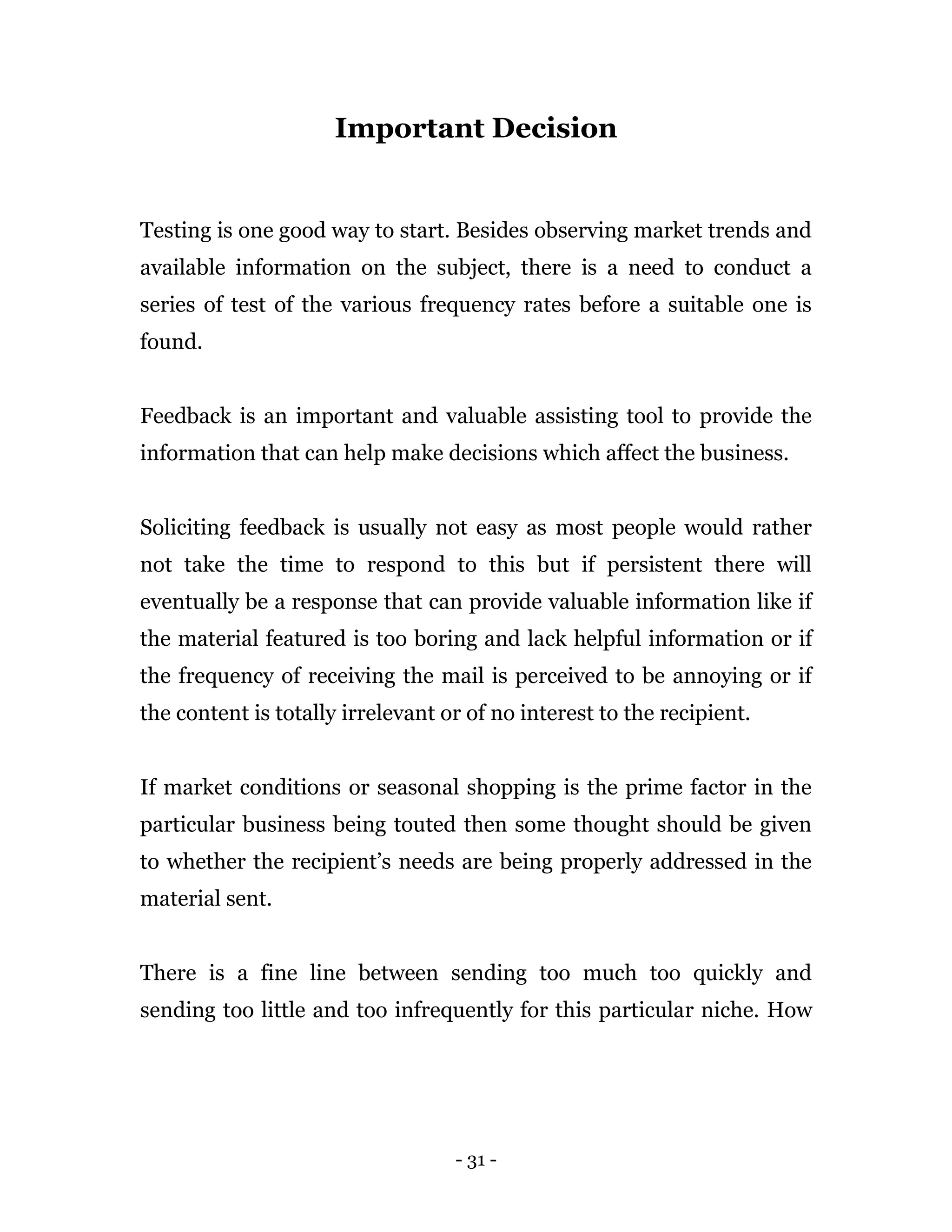 - 31 -
Important Decision
Testing is one good way to start. Besides observing market trends and
available information on the subject, there is a need to conduct a
series of test of the various frequency rates before a suitable one is
found.
Feedback is an important and valuable assisting tool to provide the
information that can help make decisions which affect the business.
Soliciting feedback is usually not easy as most people would rather
not take the time to respond to this but if persistent there will
eventually be a response that can provide valuable information like if
the material featured is too boring and lack helpful information or if
the frequency of receiving the mail is perceived to be annoying or if
the content is totally irrelevant or of no interest to the recipient.
If market conditions or seasonal shopping is the prime factor in the
particular business being touted then some thought should be given
to whether the recipient’s needs are being properly addressed in the
material sent.
There is a fine line between sending too much too quickly and
sending too little and too infrequently for this particular niche. How
 