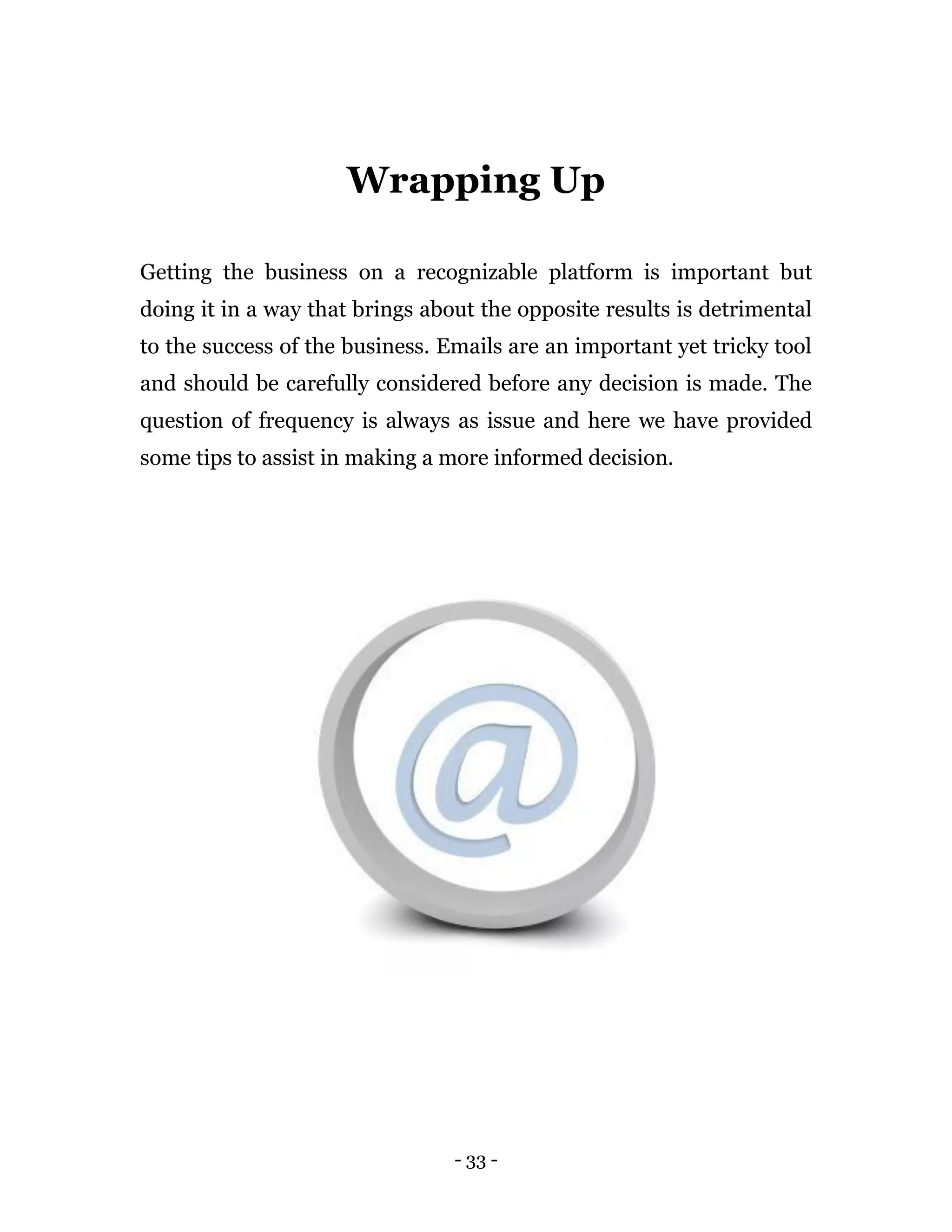 - 33 -
Wrapping Up
Getting the business on a recognizable platform is important but
doing it in a way that brings about the opposite results is detrimental
to the success of the business. Emails are an important yet tricky tool
and should be carefully considered before any decision is made. The
question of frequency is always as issue and here we have provided
some tips to assist in making a more informed decision.
 