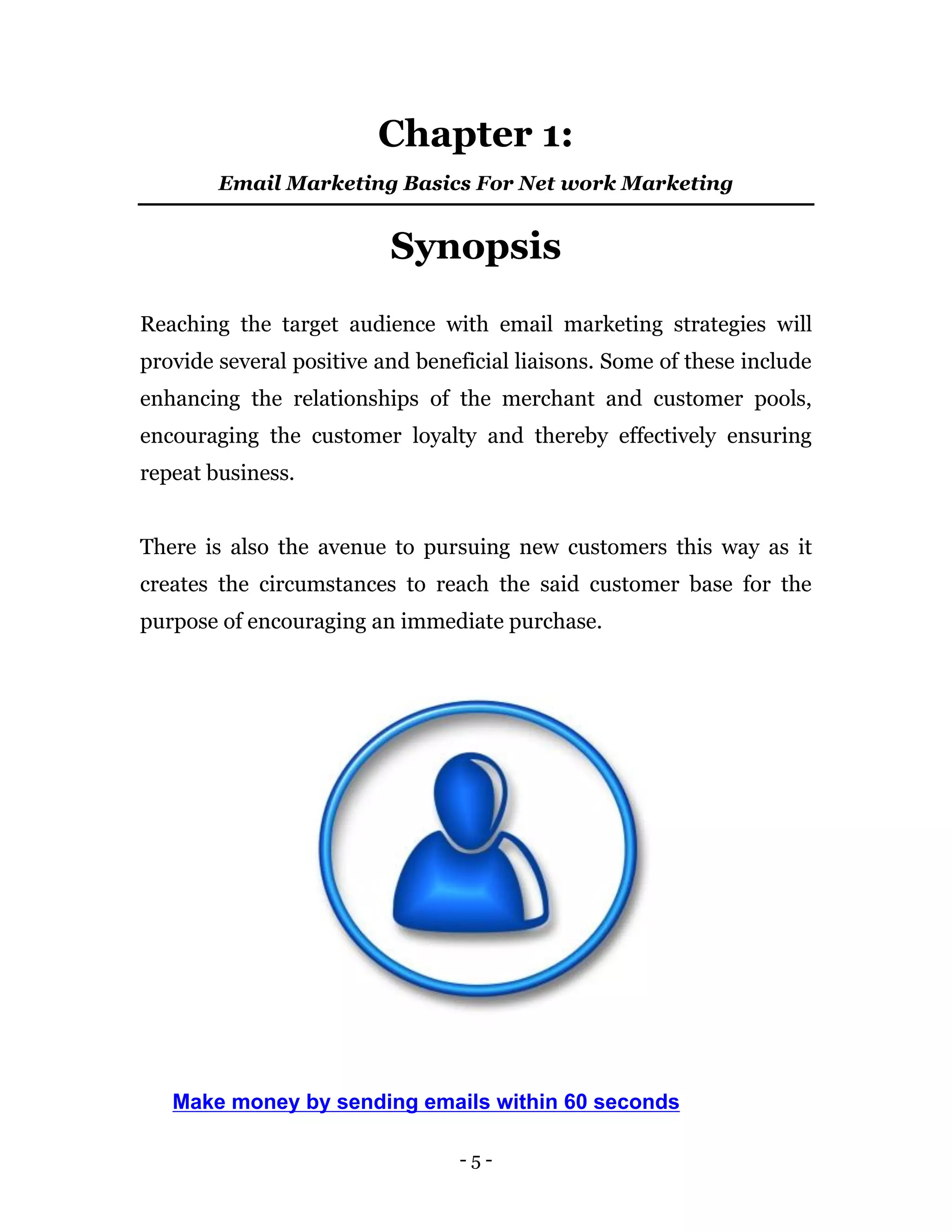 - 5 -
Chapter 1:
Email Marketing Basics For Net work Marketing
Synopsis
Reaching the target audience with email marketing strategies will
provide several positive and beneficial liaisons. Some of these include
enhancing the relationships of the merchant and customer pools,
encouraging the customer loyalty and thereby effectively ensuring
repeat business.
There is also the avenue to pursuing new customers this way as it
creates the circumstances to reach the said customer base for the
purpose of encouraging an immediate purchase.
Make money by sending emails within 60 seconds
 
