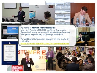 My name is Maxim Perevezentsev
and I am Russian/CIS/CEE market entry expert.
Please find below some useful information about my
18+ years experience, knowledge, and skills.
For additional information please visit my profile in
LinkedIn:
https://www.linkedin.com/in/perevezentsev
 