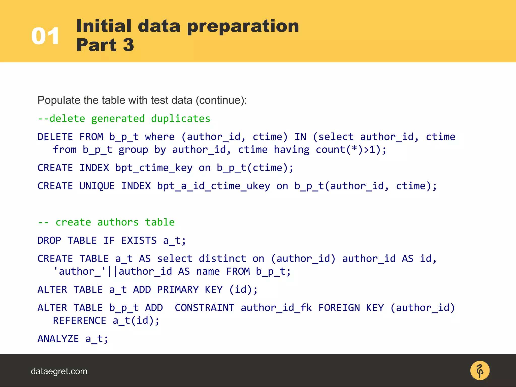 Initial data preparation
Part 3
Populate the table with test data (continue):
--delete generated duplicates
DELETE FROM b_p_t where (author_id, ctime) IN (select author_id, ctime
from b_p_t group by author_id, ctime having count(*)>1);
CREATE INDEX bpt_ctime_key on b_p_t(ctime);
CREATE UNIQUE INDEX bpt_a_id_ctime_ukey on b_p_t(author_id, ctime);
-- create authors table
DROP TABLE IF EXISTS a_t;
CREATE TABLE a_t AS select distinct on (author_id) author_id AS id,
'author_'||author_id AS name FROM b_p_t;
ALTER TABLE a_t ADD PRIMARY KEY (id);
ALTER TABLE b_p_t ADD CONSTRAINT author_id_fk FOREIGN KEY (author_id)
REFERENCE a_t(id);
ANALYZE a_t;
dataegret.com
01
 