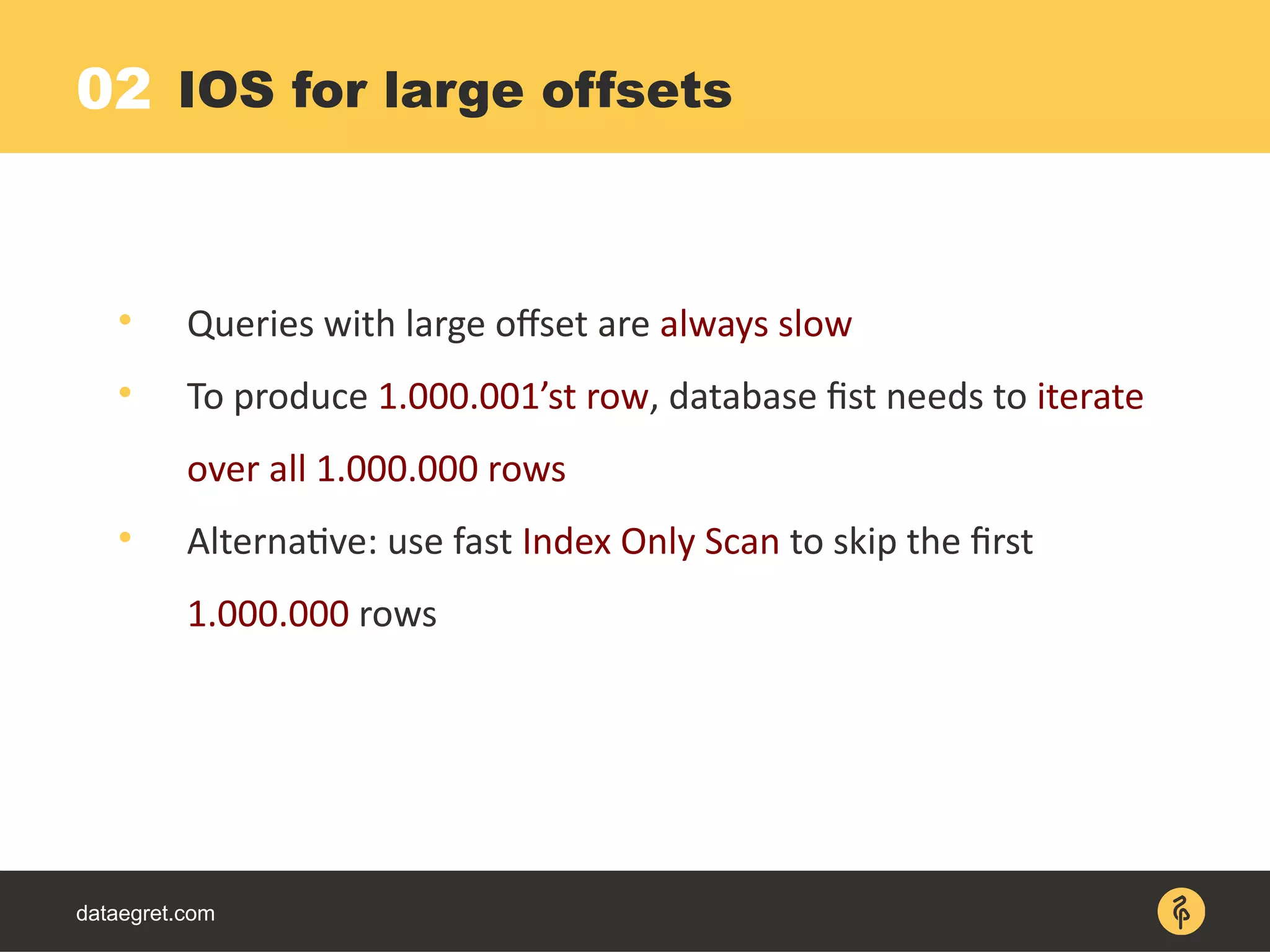 dataegret.com

Queries with large offset are always slow

To produce 1.000.001’st row, database fist needs to iterate
over all 1.000.000 rows

Alternative: use fast Index Only Scan to skip the first
1.000.000 rows
IOS for large offsets02
 