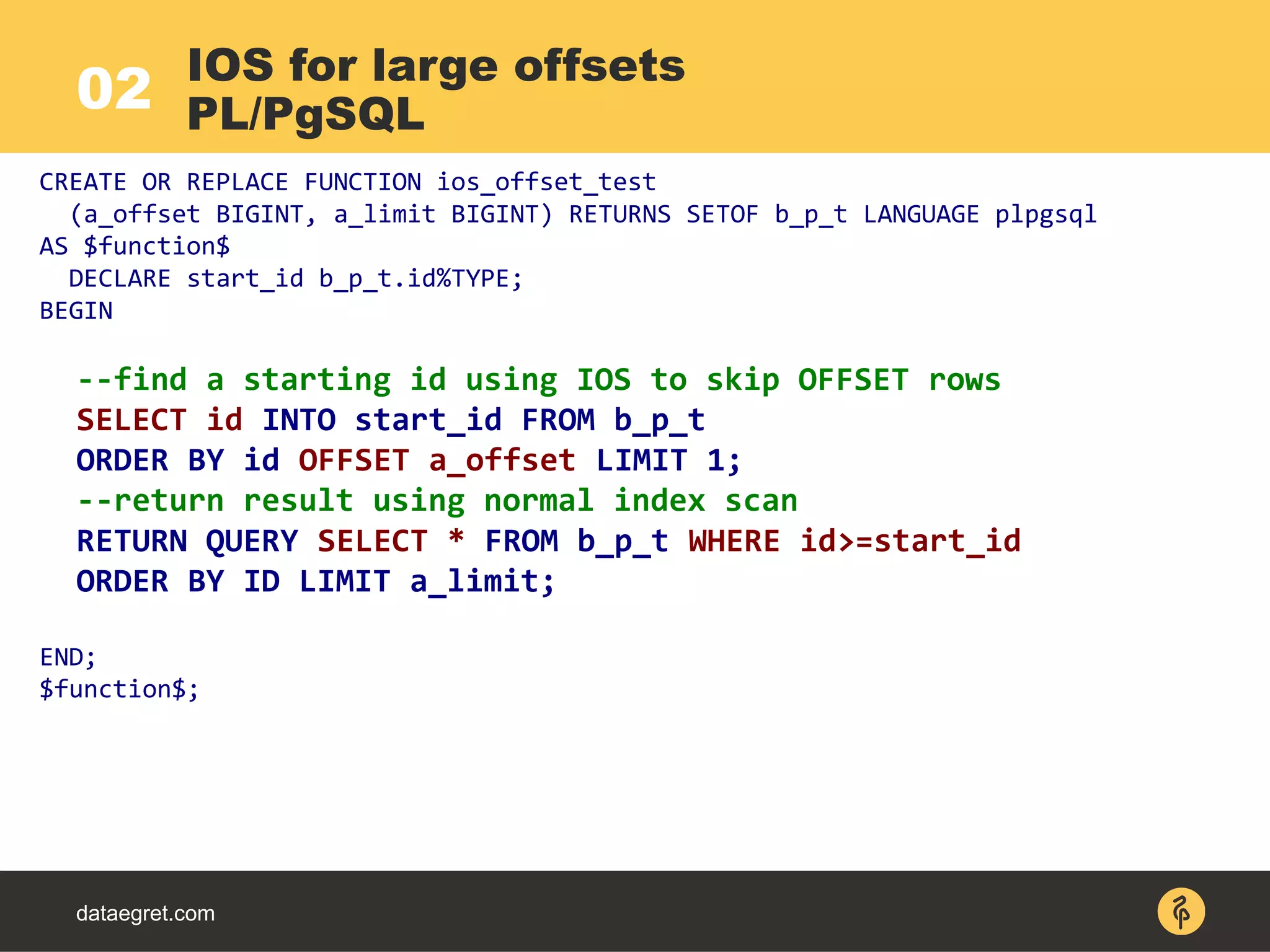 02
dataegret.com
CREATE OR REPLACE FUNCTION ios_offset_test
(a_offset BIGINT, a_limit BIGINT) RETURNS SETOF b_p_t LANGUAGE plpgsql
AS $function$
DECLARE start_id b_p_t.id%TYPE;
BEGIN
--find a starting id using IOS to skip OFFSET rows
SELECT id INTO start_id FROM b_p_t
ORDER BY id OFFSET a_offset LIMIT 1;
--return result using normal index scan
RETURN QUERY SELECT * FROM b_p_t WHERE id>=start_id
ORDER BY ID LIMIT a_limit;
END;
$function$;
IOS for large offsets
PL/PgSQL
 
