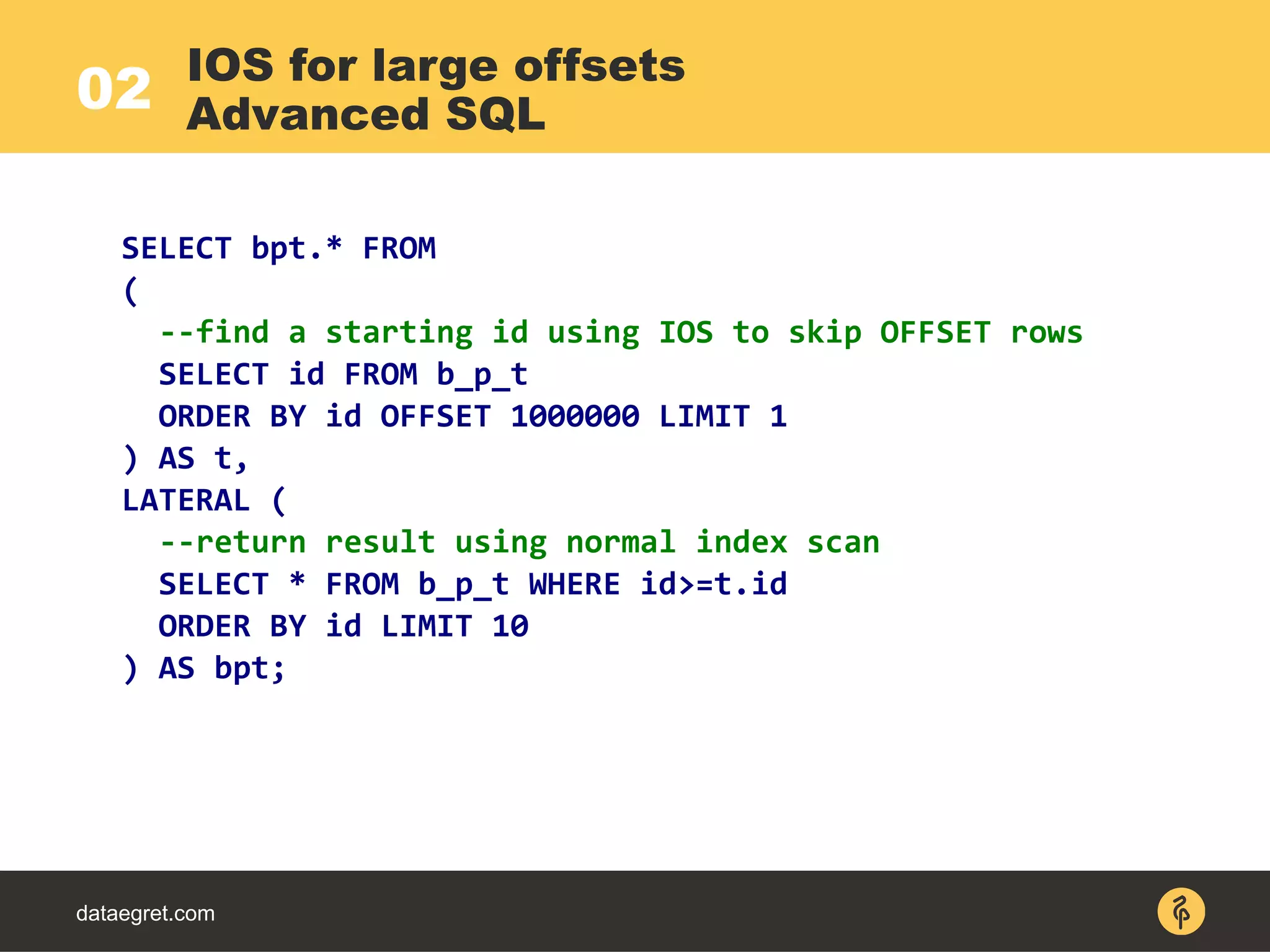 02
dataegret.com
SELECT bpt.* FROM
(
--find a starting id using IOS to skip OFFSET rows
SELECT id FROM b_p_t
ORDER BY id OFFSET 1000000 LIMIT 1
) AS t,
LATERAL (
--return result using normal index scan
SELECT * FROM b_p_t WHERE id>=t.id
ORDER BY id LIMIT 10
) AS bpt;
IOS for large offsets
Advanced SQL
 