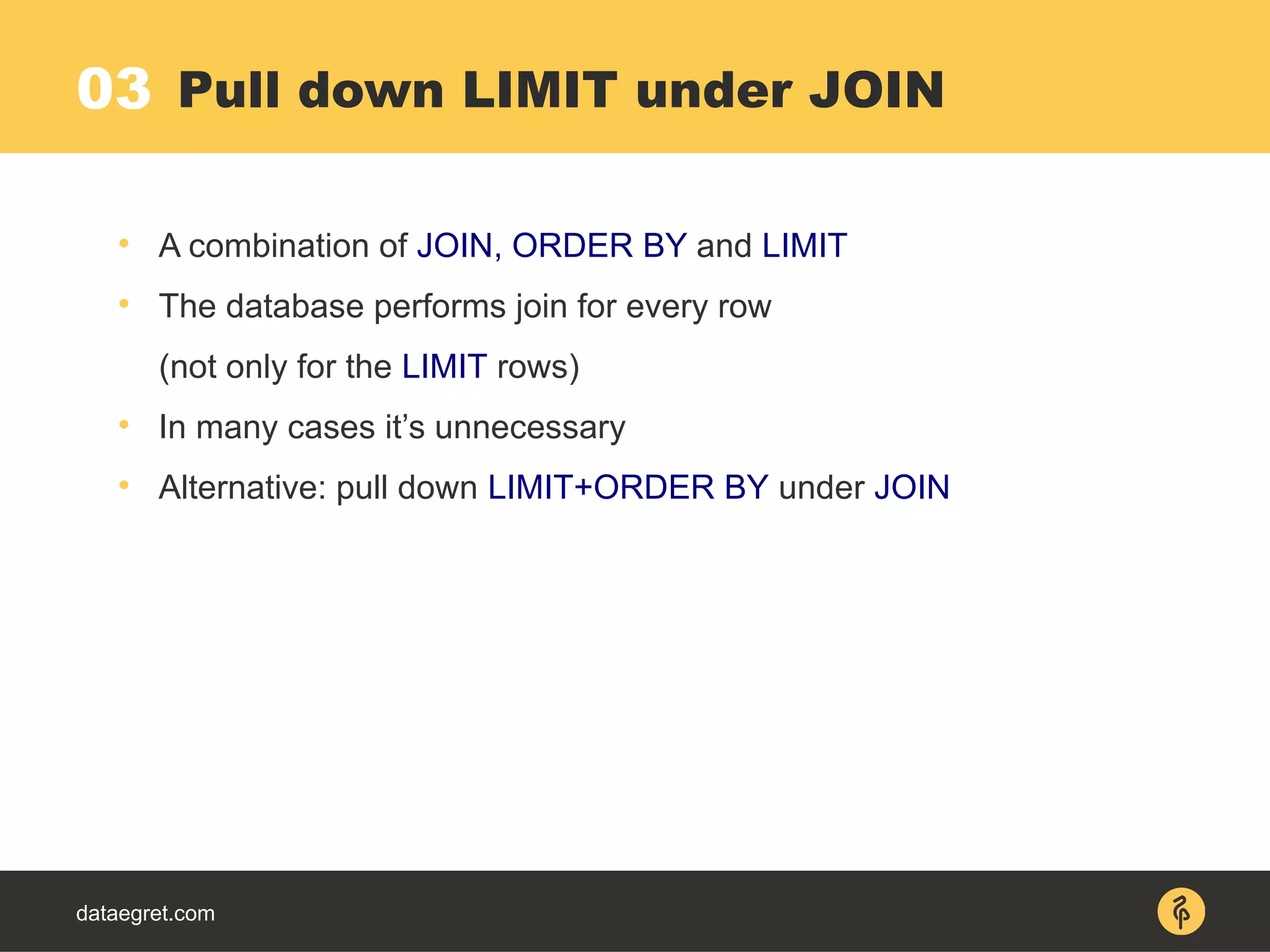 dataegret.com

A combination of JOIN, ORDER BY and LIMIT

The database performs join for every row
(not only for the LIMIT rows)

In many cases it’s unnecessary

Alternative: pull down LIMIT+ORDER BY under JOIN
Pull down LIMIT under JOIN03
 