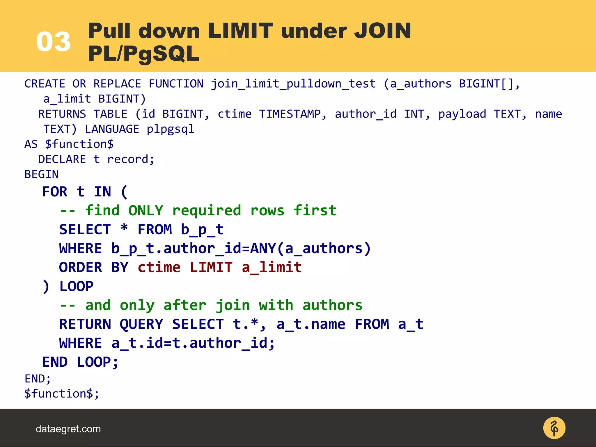03
dataegret.com
CREATE OR REPLACE FUNCTION join_limit_pulldown_test (a_authors BIGINT[],
a_limit BIGINT)
RETURNS TABLE (id BIGINT, ctime TIMESTAMP, author_id INT, payload TEXT, name
TEXT) LANGUAGE plpgsql
AS $function$
DECLARE t record;
BEGIN
FOR t IN (
-- find ONLY required rows first
SELECT * FROM b_p_t
WHERE b_p_t.author_id=ANY(a_authors)
ORDER BY ctime LIMIT a_limit
) LOOP
-- and only after join with authors
RETURN QUERY SELECT t.*, a_t.name FROM a_t
WHERE a_t.id=t.author_id;
END LOOP;
END;
$function$;
Pull down LIMIT under JOIN
PL/PgSQL
 