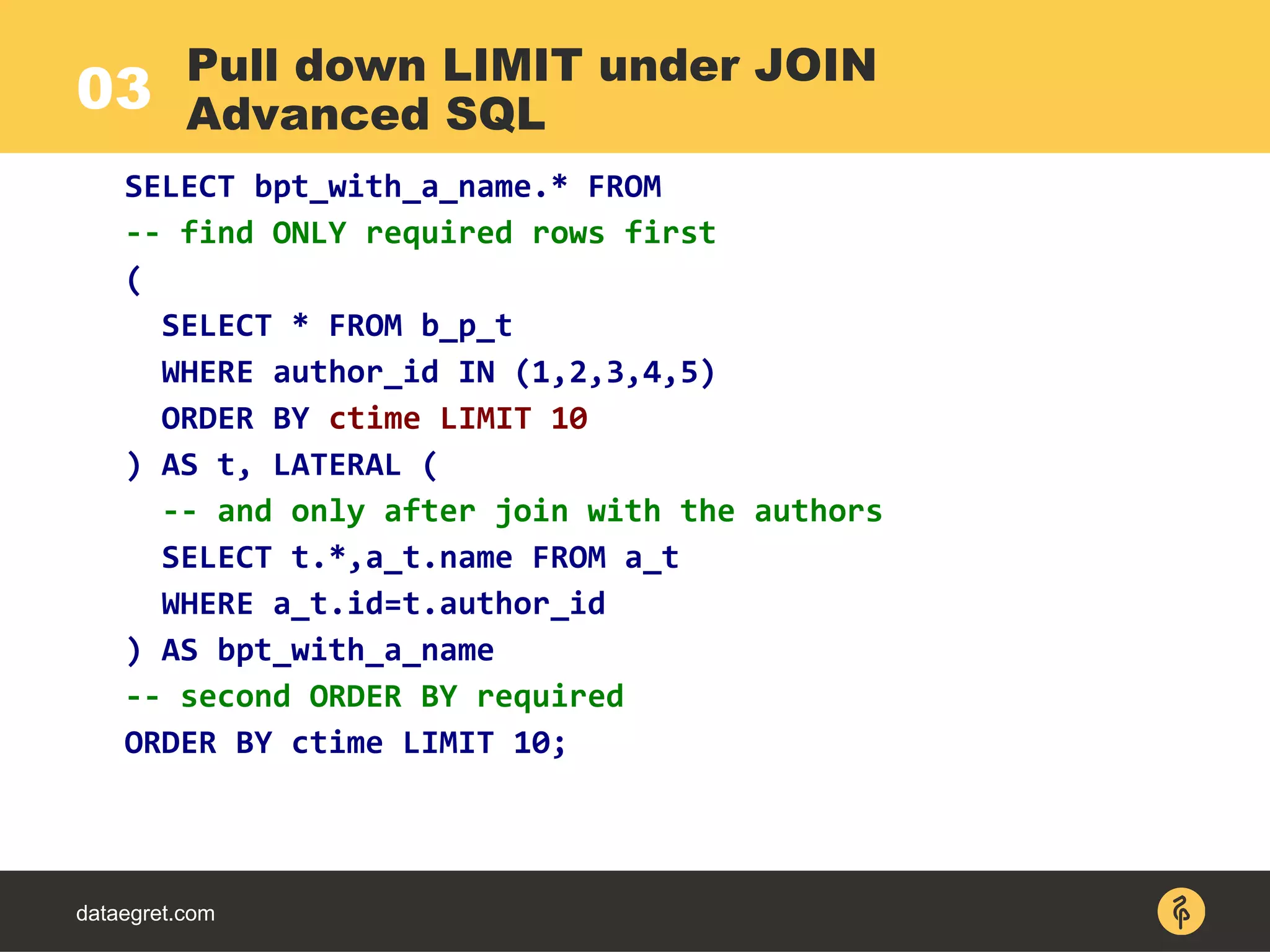 03
dataegret.com
SELECT bpt_with_a_name.* FROM
-- find ONLY required rows first
(
SELECT * FROM b_p_t
WHERE author_id IN (1,2,3,4,5)
ORDER BY ctime LIMIT 10
) AS t, LATERAL (
-- and only after join with the authors
SELECT t.*,a_t.name FROM a_t
WHERE a_t.id=t.author_id
) AS bpt_with_a_name
-- second ORDER BY required
ORDER BY ctime LIMIT 10;
Pull down LIMIT under JOIN
Advanced SQL
 