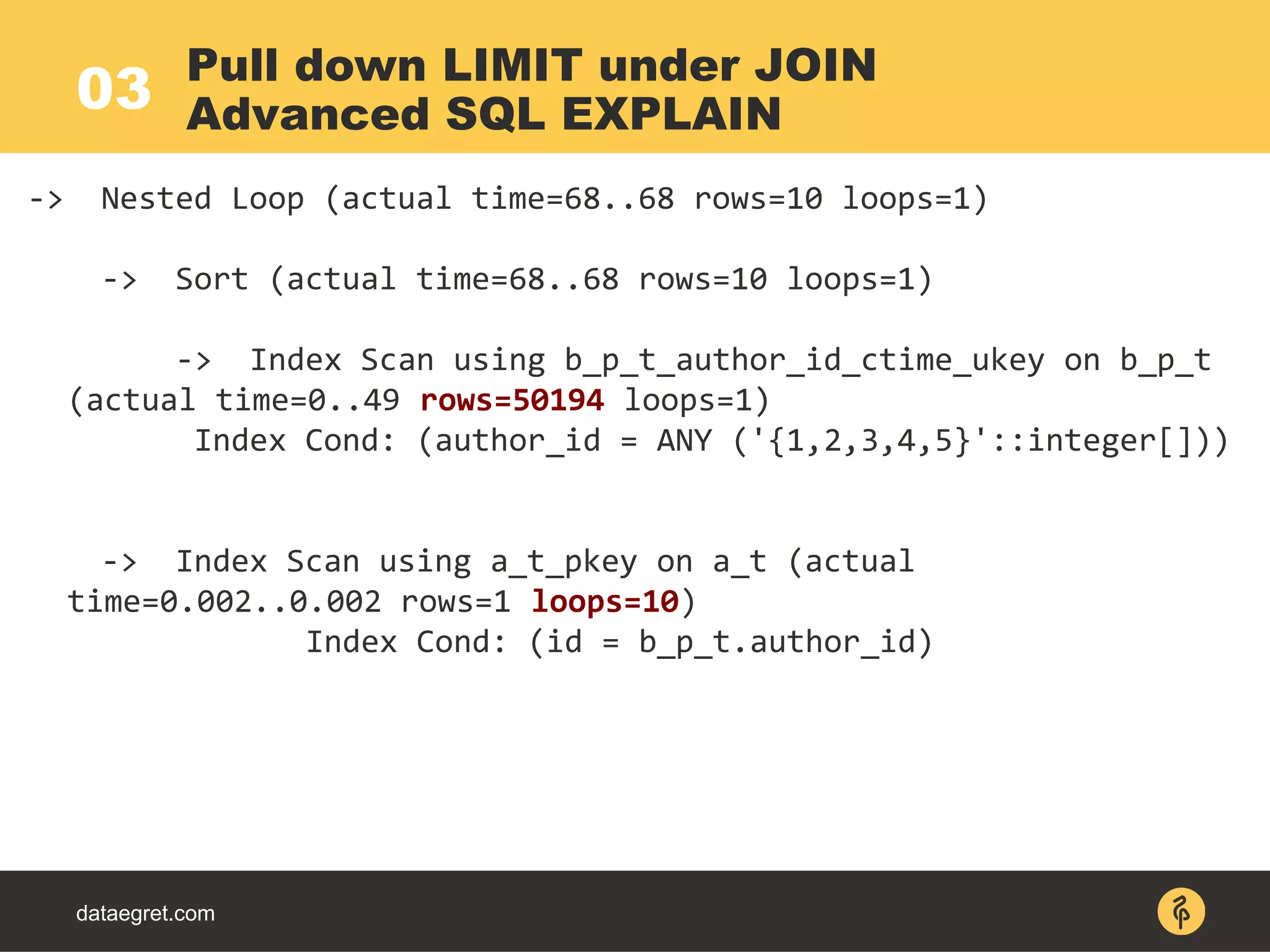 03
dataegret.com
-> Nested Loop (actual time=68..68 rows=10 loops=1)
-> Sort (actual time=68..68 rows=10 loops=1)
-> Index Scan using b_p_t_author_id_ctime_ukey on b_p_t
(actual time=0..49 rows=50194 loops=1)
Index Cond: (author_id = ANY ('{1,2,3,4,5}'::integer[]))
-> Index Scan using a_t_pkey on a_t (actual
time=0.002..0.002 rows=1 loops=10)
Index Cond: (id = b_p_t.author_id)
Pull down LIMIT under JOIN
Advanced SQL EXPLAIN
 