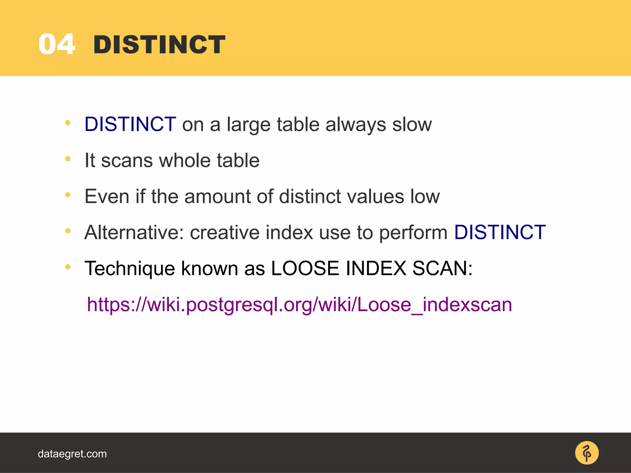 04
dataegret.com

DISTINCT on a large table always slow

It scans whole table

Even if the amount of distinct values low

Alternative: creative index use to perform DISTINCT

Technique known as LOOSE INDEX SCAN:
https://wiki.postgresql.org/wiki/Loose_indexscan
DISTINCT
 