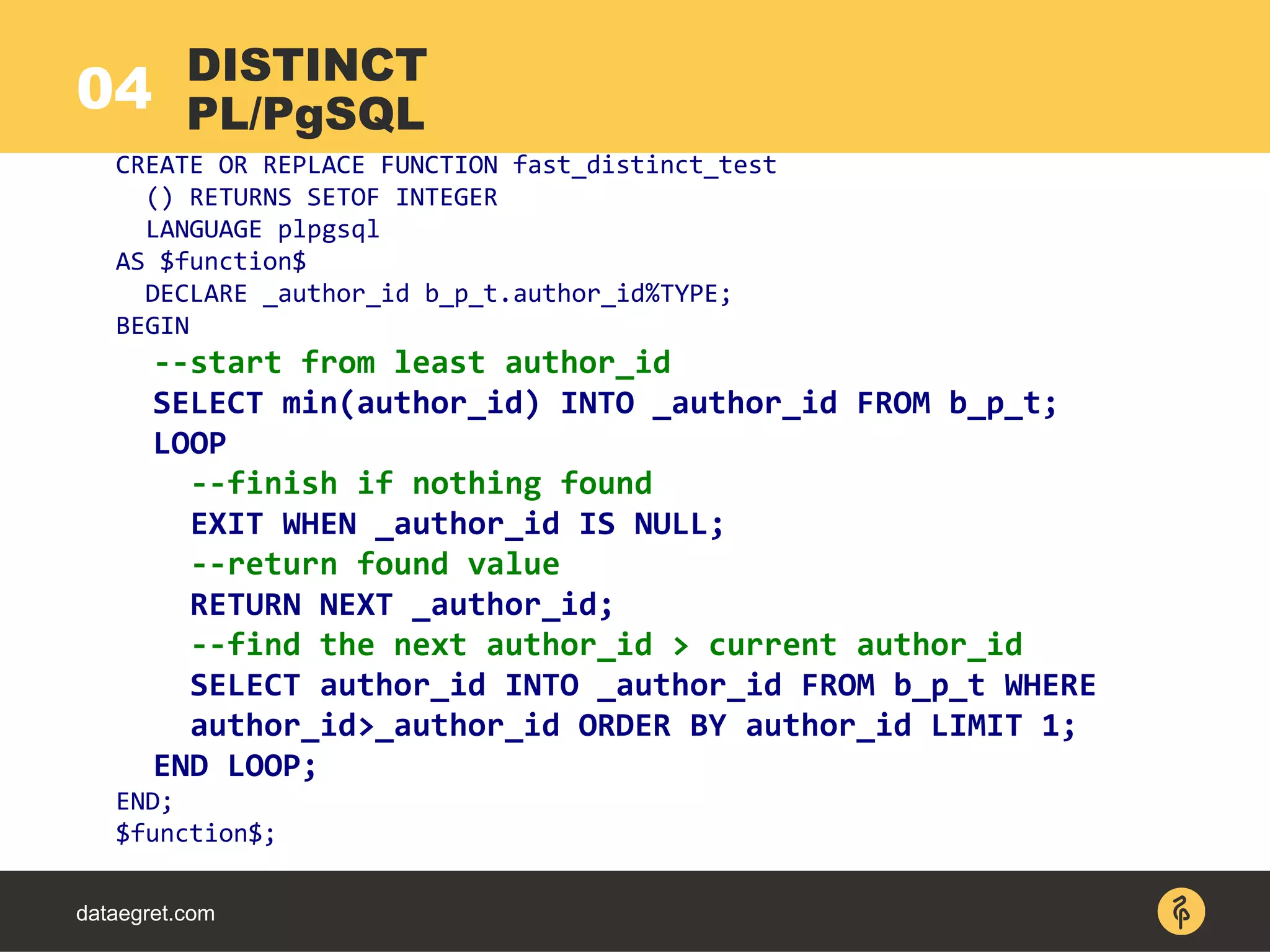 04
dataegret.com
CREATE OR REPLACE FUNCTION fast_distinct_test
() RETURNS SETOF INTEGER
LANGUAGE plpgsql
AS $function$
DECLARE _author_id b_p_t.author_id%TYPE;
BEGIN
--start from least author_id
SELECT min(author_id) INTO _author_id FROM b_p_t;
LOOP
--finish if nothing found
EXIT WHEN _author_id IS NULL;
--return found value
RETURN NEXT _author_id;
--find the next author_id > current author_id
SELECT author_id INTO _author_id FROM b_p_t WHERE
author_id>_author_id ORDER BY author_id LIMIT 1;
END LOOP;
END;
$function$;
DISTINCT
PL/PgSQL
 