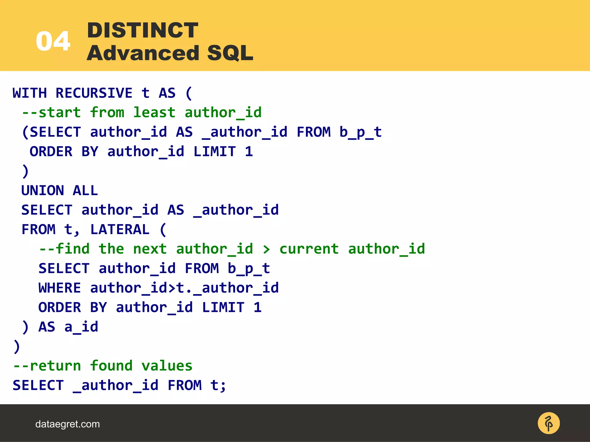04
dataegret.com
WITH RECURSIVE t AS (
--start from least author_id
(SELECT author_id AS _author_id FROM b_p_t
ORDER BY author_id LIMIT 1
)
UNION ALL
SELECT author_id AS _author_id
FROM t, LATERAL (
--find the next author_id > current author_id
SELECT author_id FROM b_p_t
WHERE author_id>t._author_id
ORDER BY author_id LIMIT 1
) AS a_id
)
--return found values
SELECT _author_id FROM t;
DISTINCT
Advanced SQL
 