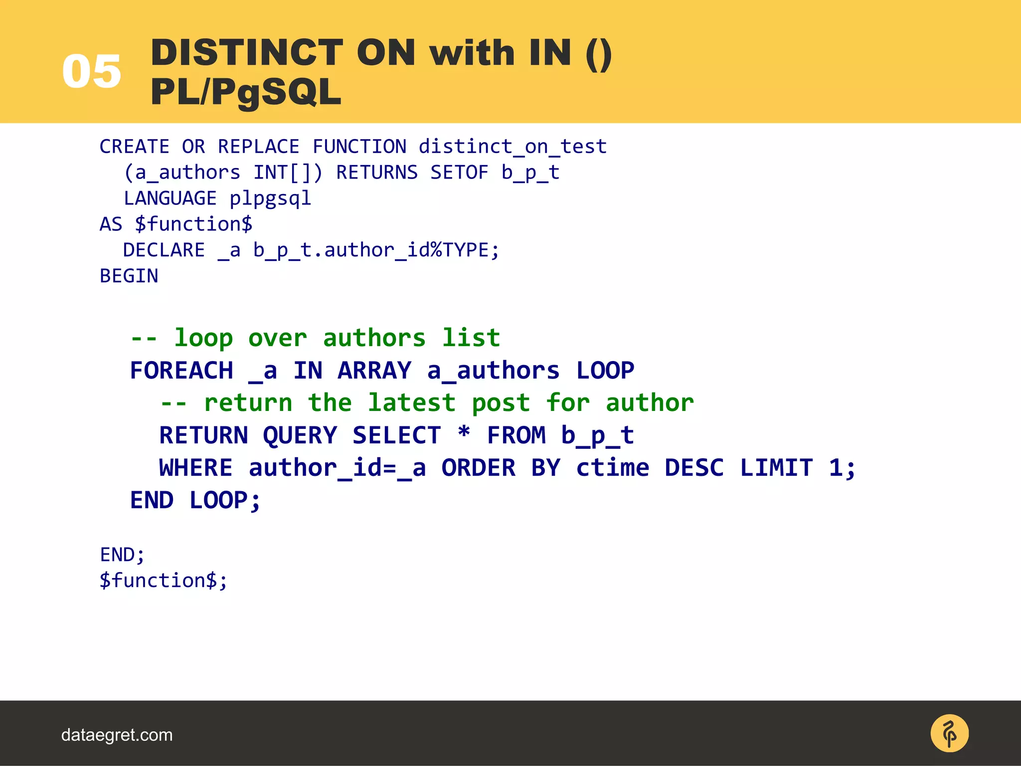 05
dataegret.com
CREATE OR REPLACE FUNCTION distinct_on_test
(a_authors INT[]) RETURNS SETOF b_p_t
LANGUAGE plpgsql
AS $function$
DECLARE _a b_p_t.author_id%TYPE;
BEGIN
-- loop over authors list
FOREACH _a IN ARRAY a_authors LOOP
-- return the latest post for author
RETURN QUERY SELECT * FROM b_p_t
WHERE author_id=_a ORDER BY ctime DESC LIMIT 1;
END LOOP;
END;
$function$;
DISTINCT ON with IN ()
PL/PgSQL
 