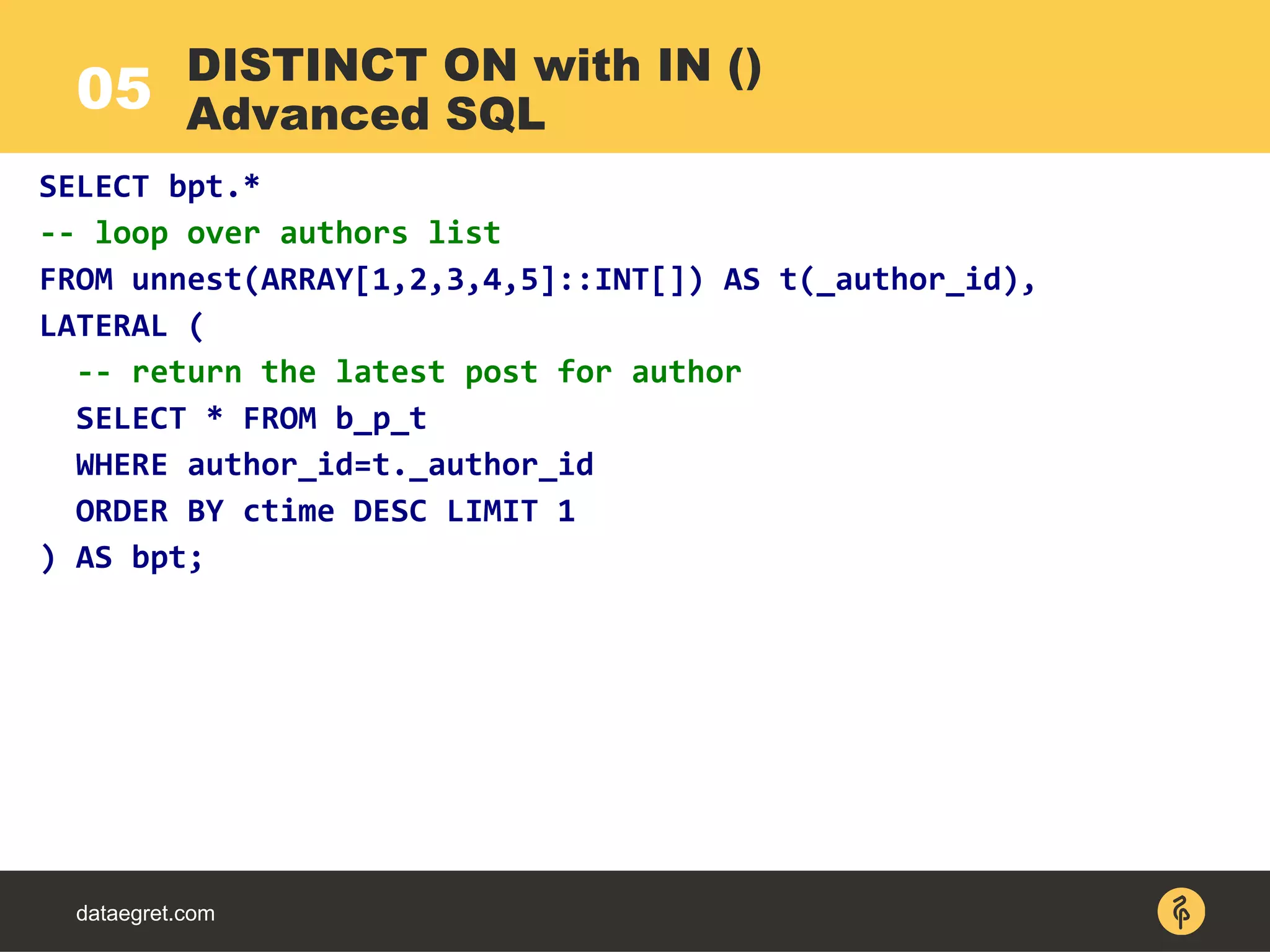 05
dataegret.com
SELECT bpt.*
-- loop over authors list
FROM unnest(ARRAY[1,2,3,4,5]::INT[]) AS t(_author_id),
LATERAL (
-- return the latest post for author
SELECT * FROM b_p_t
WHERE author_id=t._author_id
ORDER BY ctime DESC LIMIT 1
) AS bpt;
DISTINCT ON with IN ()
Advanced SQL
 