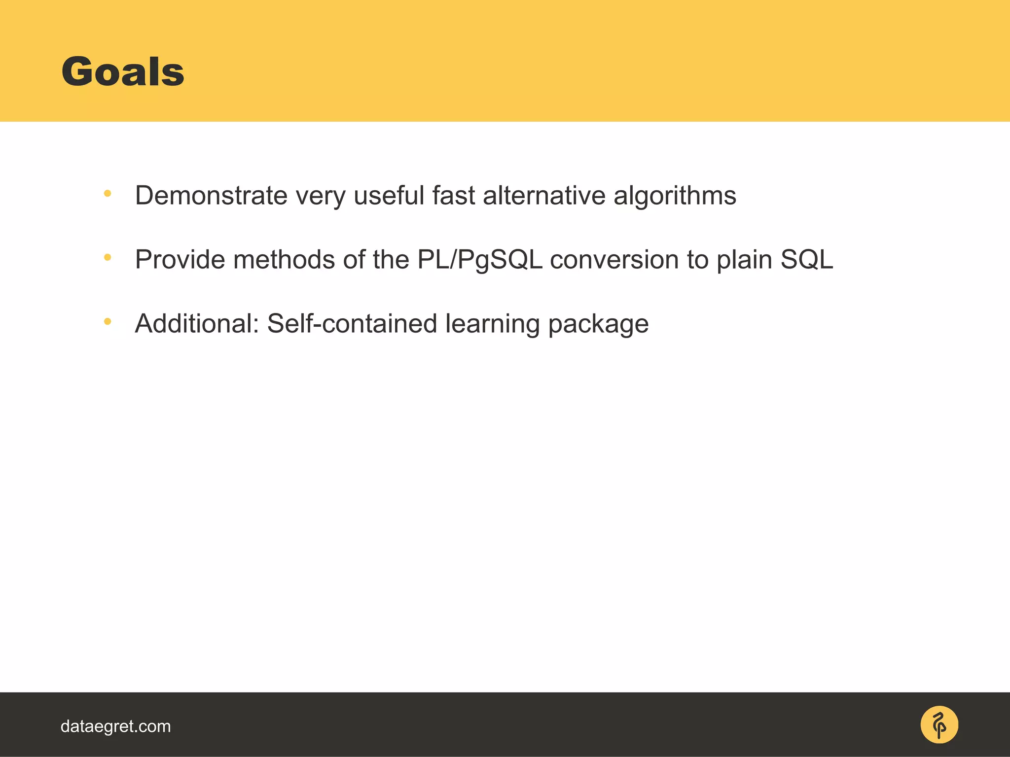 dataegret.com

Demonstrate very useful fast alternative algorithms

Provide methods of the PL/PgSQL conversion to plain SQL

Additional: Self-contained learning package
Goals
 