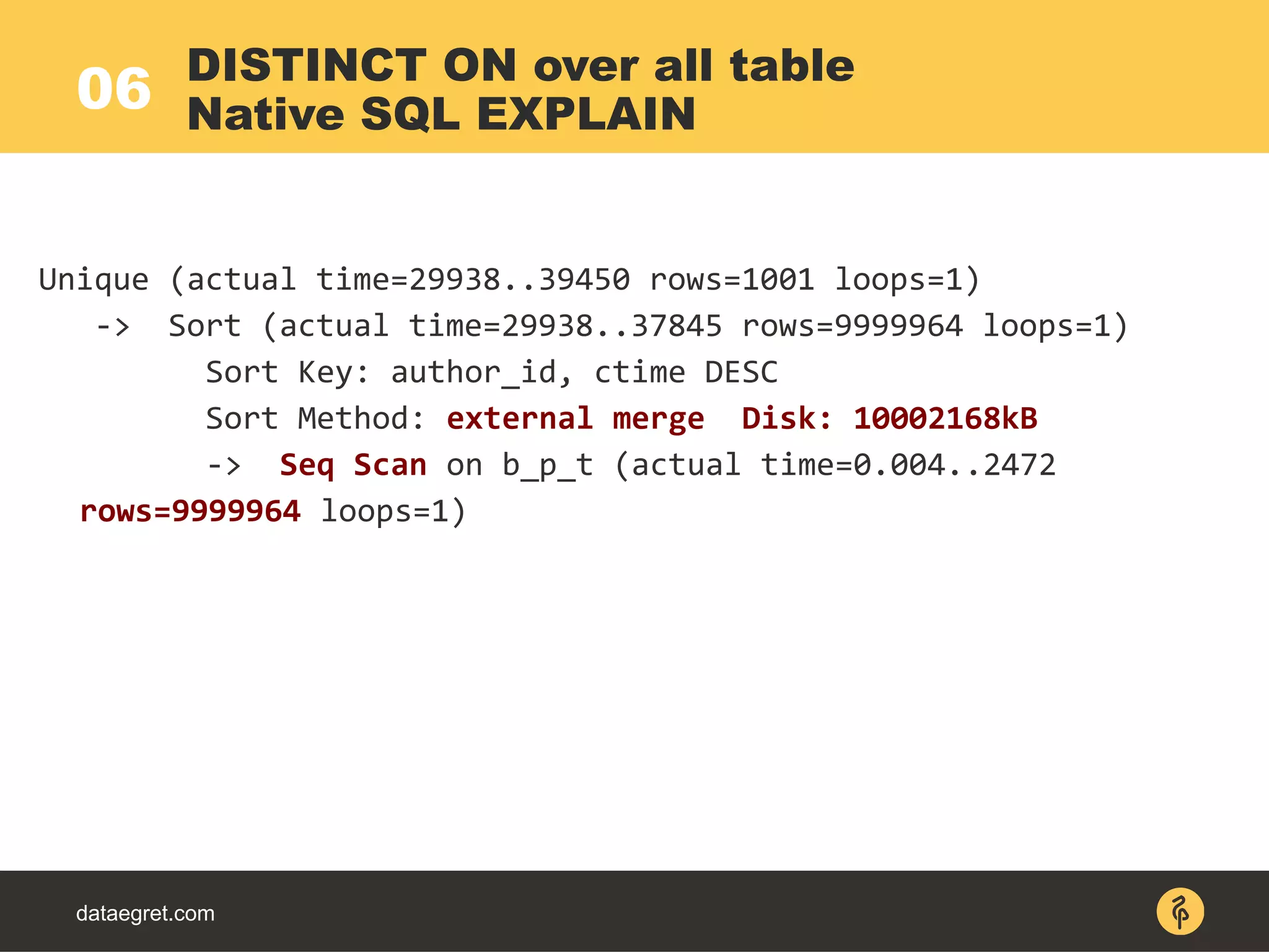 06
dataegret.com
Unique (actual time=29938..39450 rows=1001 loops=1)
-> Sort (actual time=29938..37845 rows=9999964 loops=1)
Sort Key: author_id, ctime DESC
Sort Method: external merge Disk: 10002168kB
-> Seq Scan on b_p_t (actual time=0.004..2472
rows=9999964 loops=1)
DISTINCT ON over all table
Native SQL EXPLAIN
 