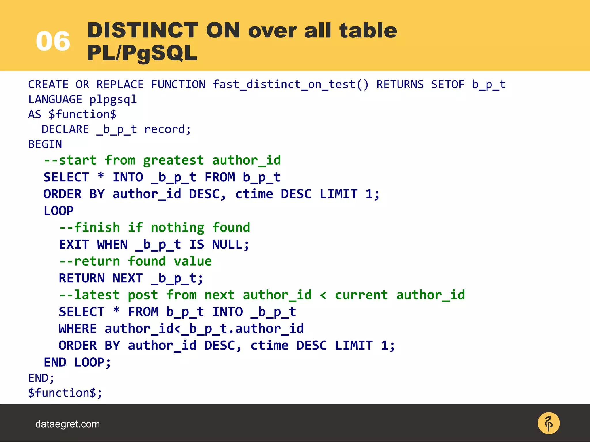 06
dataegret.com
DISTINCT ON over all table
PL/PgSQL
CREATE OR REPLACE FUNCTION fast_distinct_on_test() RETURNS SETOF b_p_t
LANGUAGE plpgsql
AS $function$
DECLARE _b_p_t record;
BEGIN
--start from greatest author_id
SELECT * INTO _b_p_t FROM b_p_t
ORDER BY author_id DESC, ctime DESC LIMIT 1;
LOOP
--finish if nothing found
EXIT WHEN _b_p_t IS NULL;
--return found value
RETURN NEXT _b_p_t;
--latest post from next author_id < current author_id
SELECT * FROM b_p_t INTO _b_p_t
WHERE author_id<_b_p_t.author_id
ORDER BY author_id DESC, ctime DESC LIMIT 1;
END LOOP;
END;
$function$;
 