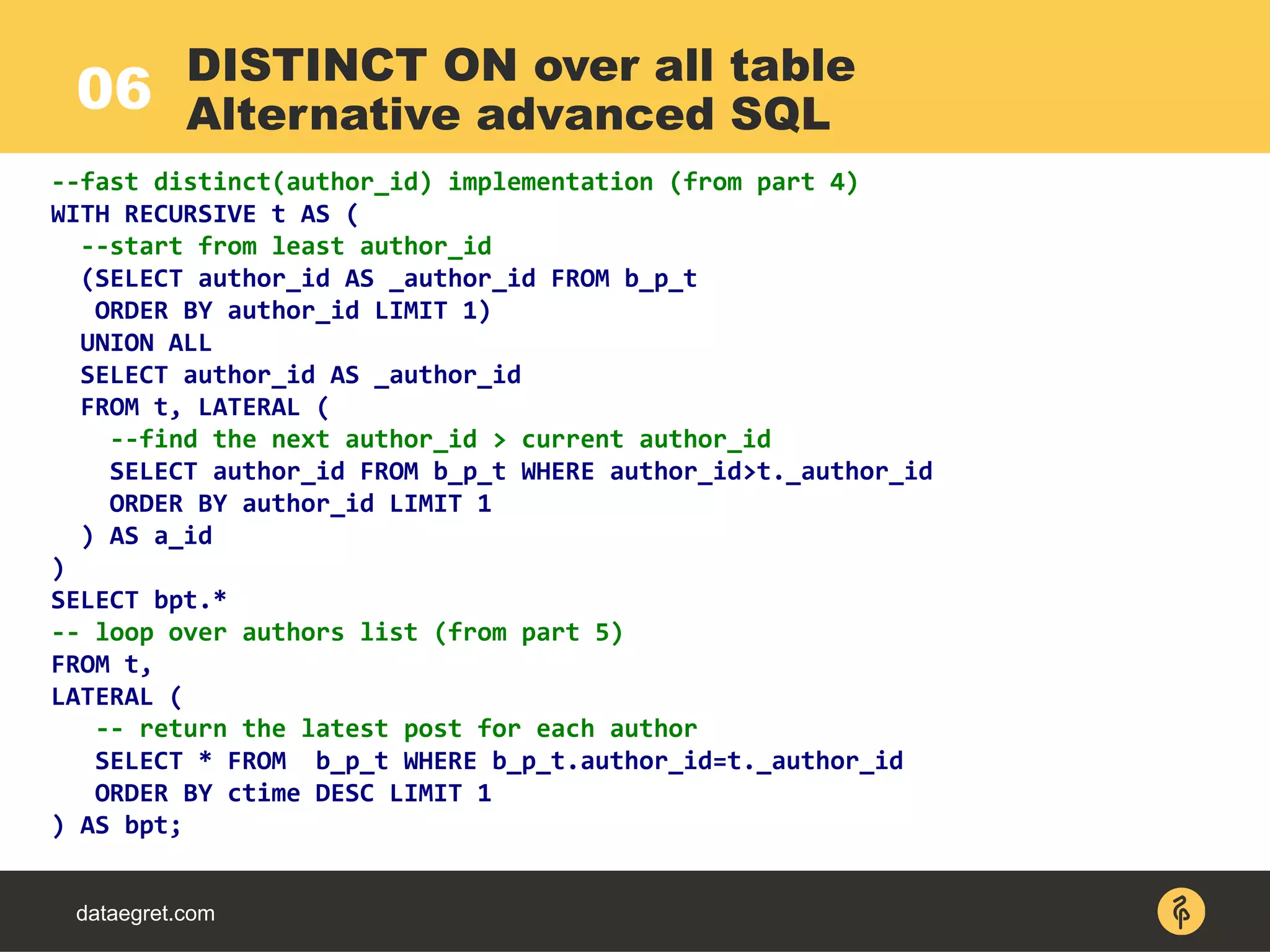 06
dataegret.com
--fast distinct(author_id) implementation (from part 4)
WITH RECURSIVE t AS (
--start from least author_id
(SELECT author_id AS _author_id FROM b_p_t
ORDER BY author_id LIMIT 1)
UNION ALL
SELECT author_id AS _author_id
FROM t, LATERAL (
--find the next author_id > current author_id
SELECT author_id FROM b_p_t WHERE author_id>t._author_id
ORDER BY author_id LIMIT 1
) AS a_id
)
SELECT bpt.*
-- loop over authors list (from part 5)
FROM t,
LATERAL (
-- return the latest post for each author
SELECT * FROM b_p_t WHERE b_p_t.author_id=t._author_id
ORDER BY ctime DESC LIMIT 1
) AS bpt;
DISTINCT ON over all table
Alternative advanced SQL
 