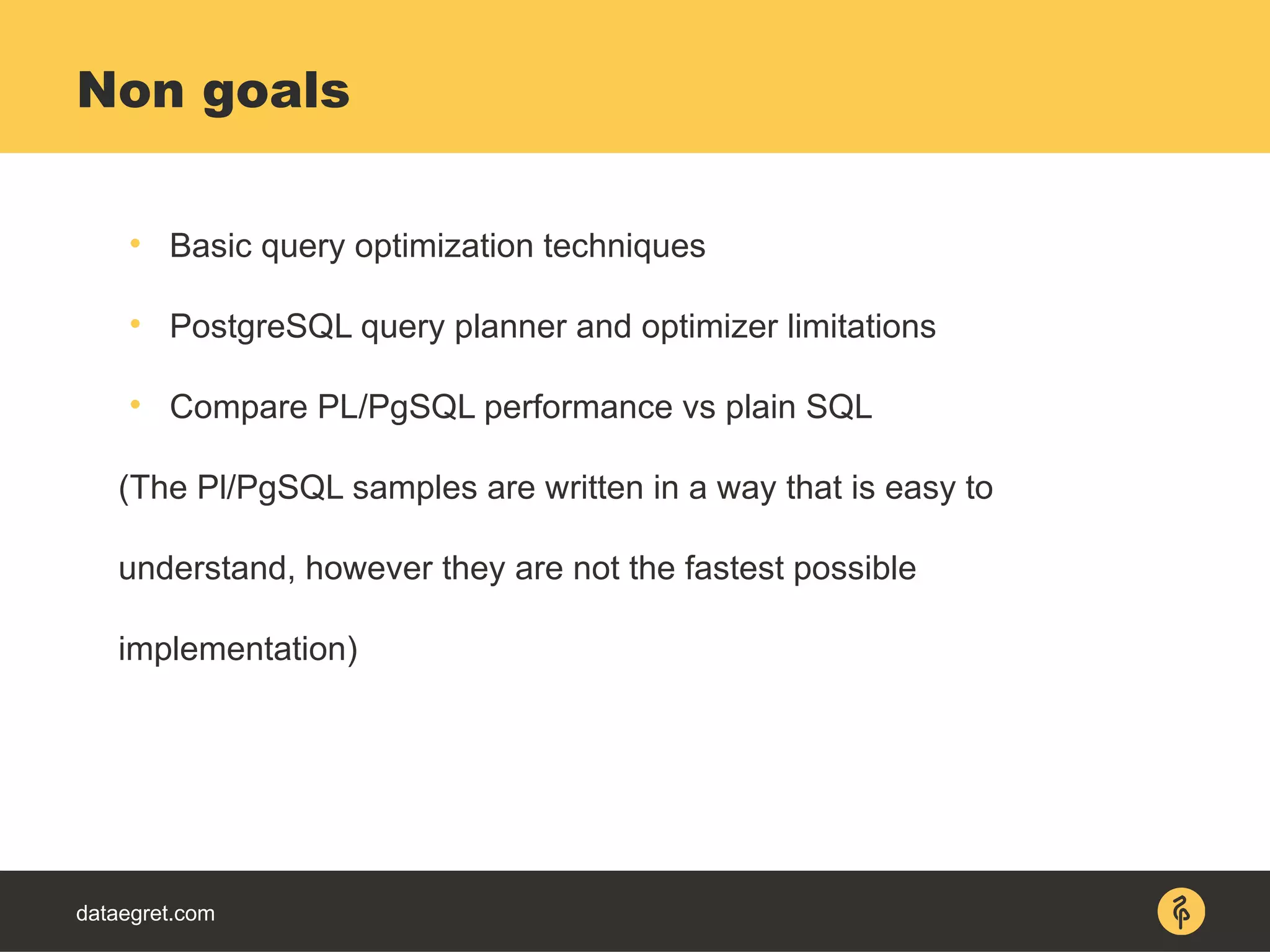 dataegret.com

Basic query optimization techniques

PostgreSQL query planner and optimizer limitations

Compare PL/PgSQL performance vs plain SQL
(The Pl/PgSQL samples are written in a way that is easy to
understand, however they are not the fastest possible
implementation)
Non goals
 