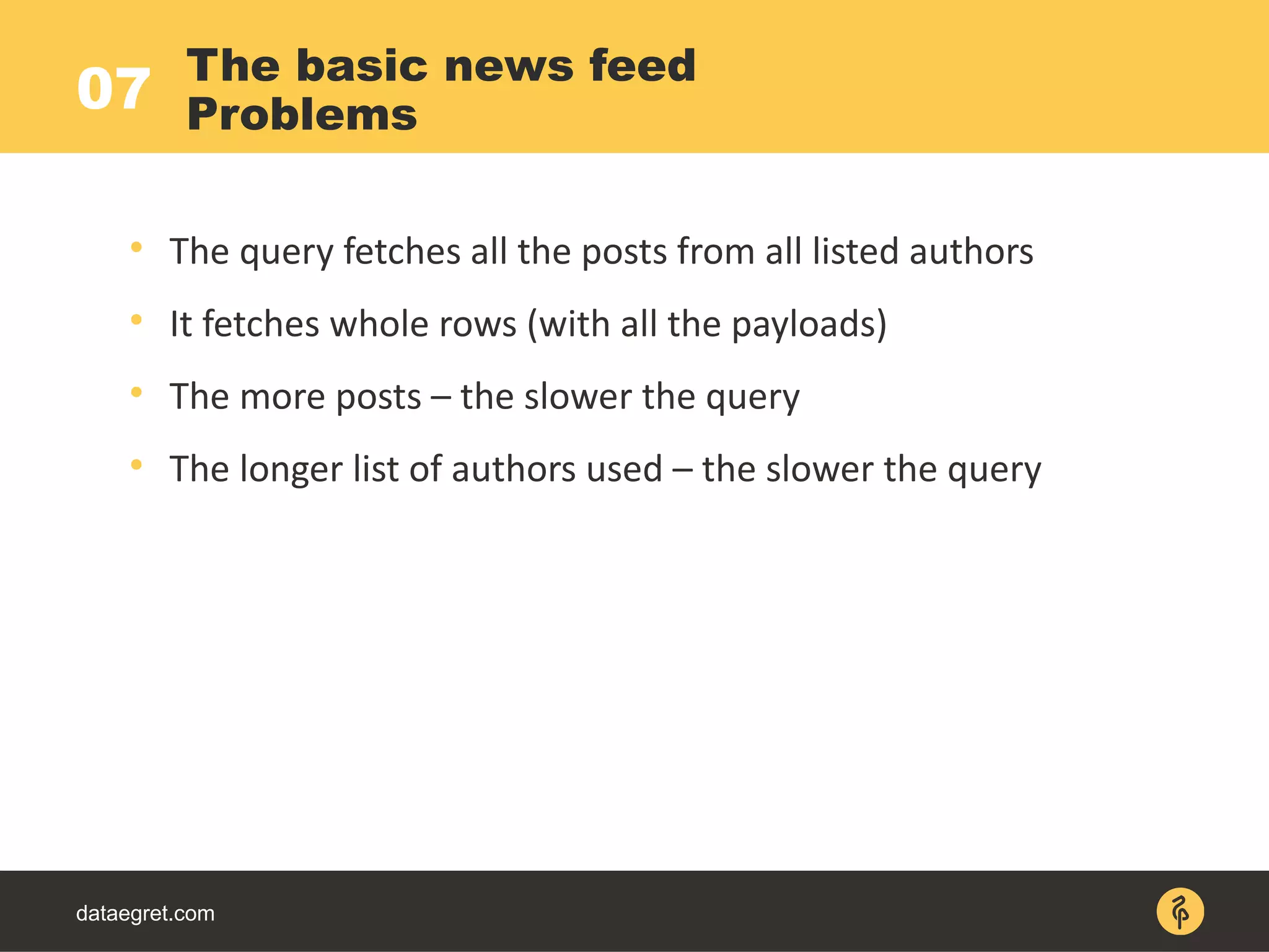 07
dataegret.com

The query fetches all the posts from all listed authors

It fetches whole rows (with all the payloads)

The more posts – the slower the query

The longer list of authors used – the slower the query
The basic news feed
Problems
 