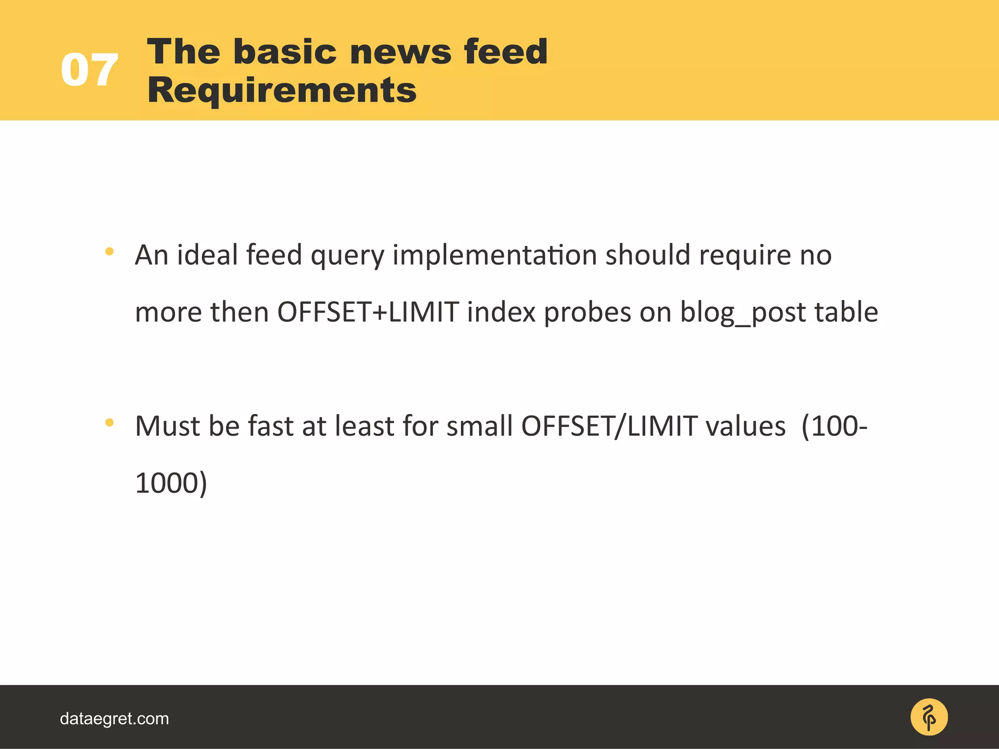 07
dataegret.com

An ideal feed query implementation should require no
more then OFFSET+LIMIT index probes on blog_post table

Must be fast at least for small OFFSET/LIMIT values (100-
1000)
The basic news feed
Requirements
 