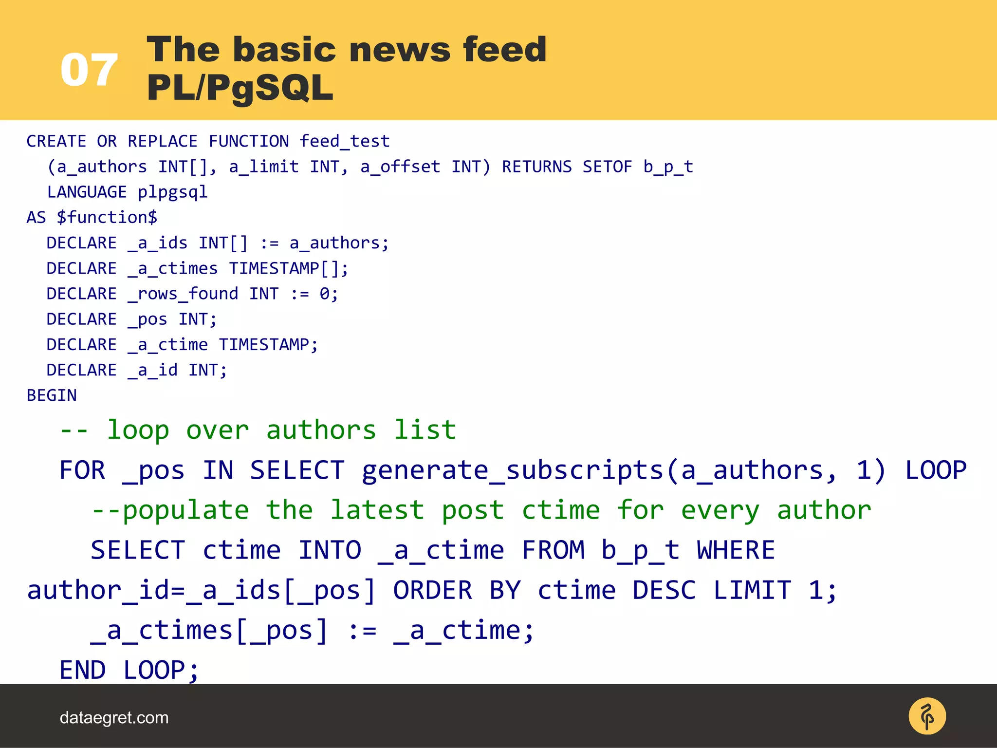 dataegret.com
The basic news feed
PL/PgSQL07
CREATE OR REPLACE FUNCTION feed_test
(a_authors INT[], a_limit INT, a_offset INT) RETURNS SETOF b_p_t
LANGUAGE plpgsql
AS $function$
DECLARE _a_ids INT[] := a_authors;
DECLARE _a_ctimes TIMESTAMP[];
DECLARE _rows_found INT := 0;
DECLARE _pos INT;
DECLARE _a_ctime TIMESTAMP;
DECLARE _a_id INT;
BEGIN
-- loop over authors list
FOR _pos IN SELECT generate_subscripts(a_authors, 1) LOOP
--populate the latest post ctime for every author
SELECT ctime INTO _a_ctime FROM b_p_t WHERE
author_id=_a_ids[_pos] ORDER BY ctime DESC LIMIT 1;
_a_ctimes[_pos] := _a_ctime;
END LOOP;
 