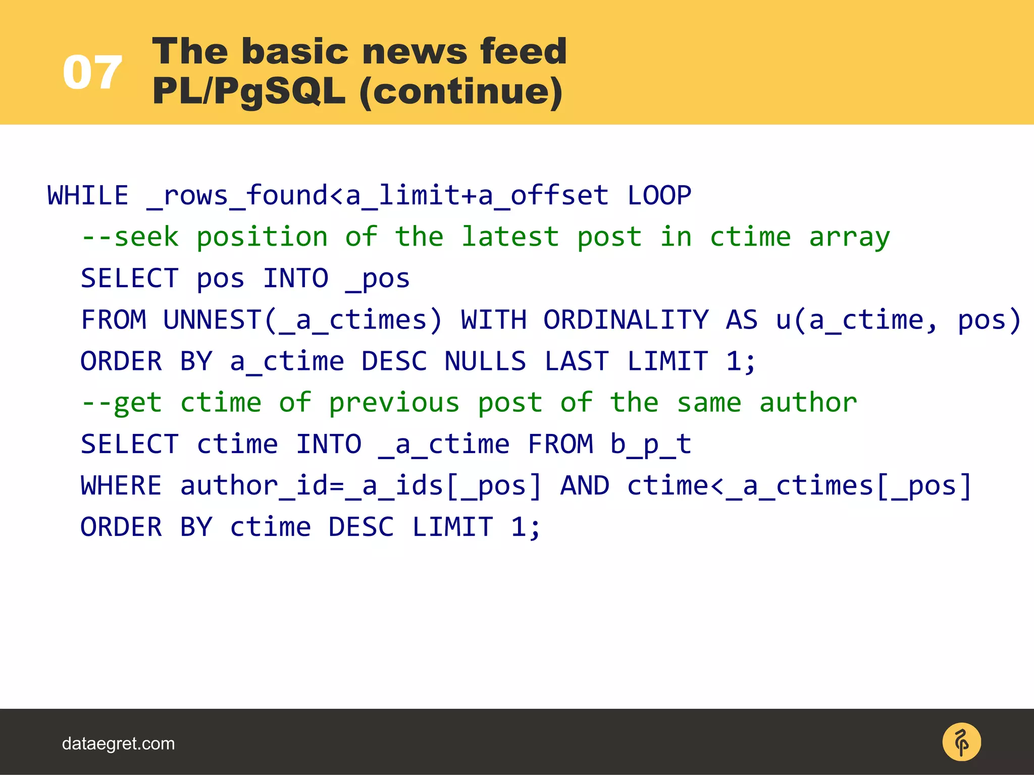 dataegret.com
The basic news feed
PL/PgSQL (continue)07
WHILE _rows_found<a_limit+a_offset LOOP
--seek position of the latest post in ctime array
SELECT pos INTO _pos
FROM UNNEST(_a_ctimes) WITH ORDINALITY AS u(a_ctime, pos)
ORDER BY a_ctime DESC NULLS LAST LIMIT 1;
--get ctime of previous post of the same author
SELECT ctime INTO _a_ctime FROM b_p_t
WHERE author_id=_a_ids[_pos] AND ctime<_a_ctimes[_pos]
ORDER BY ctime DESC LIMIT 1;
 