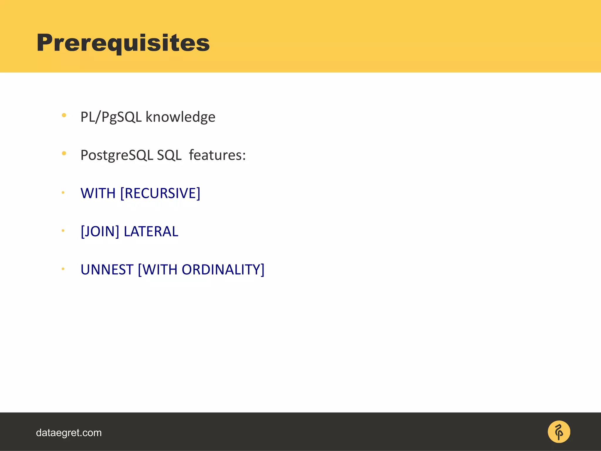 dataegret.com

PL/PgSQL knowledge

PostgreSQL SQL features:

WITH [RECURSIVE]

[JOIN] LATERAL

UNNEST [WITH ORDINALITY]
Prerequisites
 