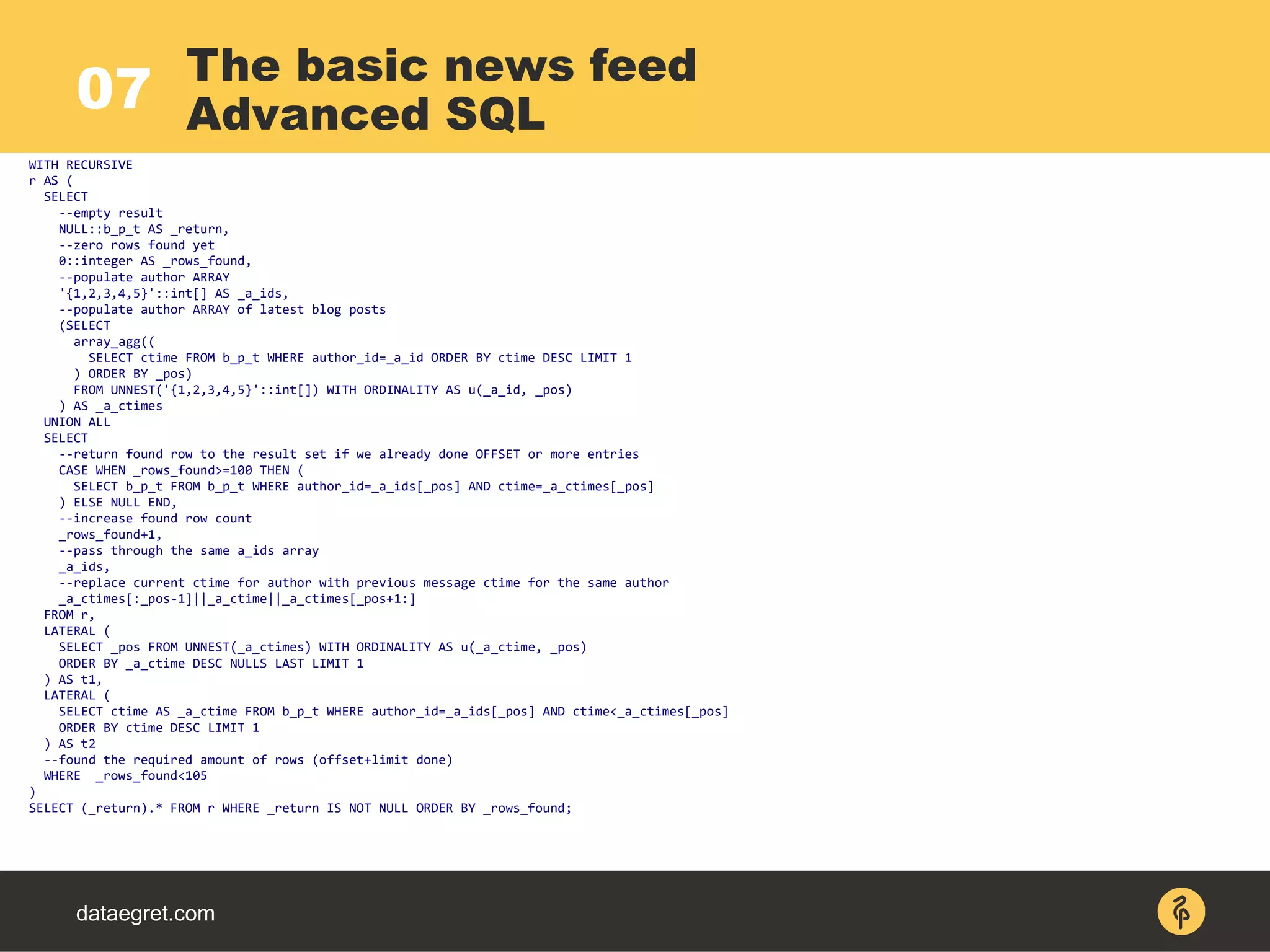 07
dataegret.com
WITH RECURSIVE
r AS (
SELECT
--empty result
NULL::b_p_t AS _return,
--zero rows found yet
0::integer AS _rows_found,
--populate author ARRAY
'{1,2,3,4,5}'::int[] AS _a_ids,
--populate author ARRAY of latest blog posts
(SELECT
array_agg((
SELECT ctime FROM b_p_t WHERE author_id=_a_id ORDER BY ctime DESC LIMIT 1
) ORDER BY _pos)
FROM UNNEST('{1,2,3,4,5}'::int[]) WITH ORDINALITY AS u(_a_id, _pos)
) AS _a_ctimes
UNION ALL
SELECT
--return found row to the result set if we already done OFFSET or more entries
CASE WHEN _rows_found>=100 THEN (
SELECT b_p_t FROM b_p_t WHERE author_id=_a_ids[_pos] AND ctime=_a_ctimes[_pos]
) ELSE NULL END,
--increase found row count
_rows_found+1,
--pass through the same a_ids array
_a_ids,
--replace current ctime for author with previous message ctime for the same author
_a_ctimes[:_pos-1]||_a_ctime||_a_ctimes[_pos+1:]
FROM r,
LATERAL (
SELECT _pos FROM UNNEST(_a_ctimes) WITH ORDINALITY AS u(_a_ctime, _pos)
ORDER BY _a_ctime DESC NULLS LAST LIMIT 1
) AS t1,
LATERAL (
SELECT ctime AS _a_ctime FROM b_p_t WHERE author_id=_a_ids[_pos] AND ctime<_a_ctimes[_pos]
ORDER BY ctime DESC LIMIT 1
) AS t2
--found the required amount of rows (offset+limit done)
WHERE _rows_found<105
)
SELECT (_return).* FROM r WHERE _return IS NOT NULL ORDER BY _rows_found;
The basic news feed
Advanced SQL
 