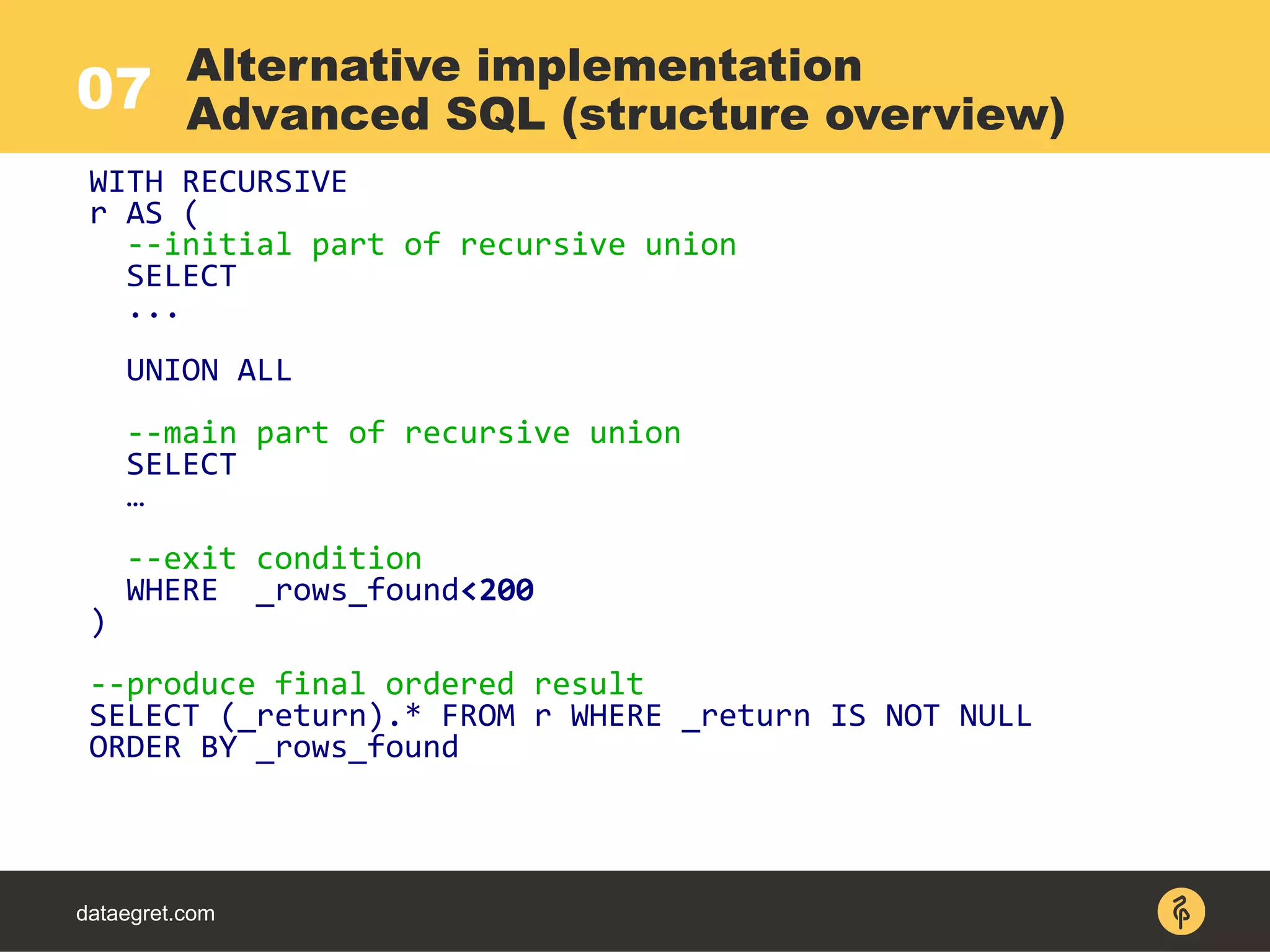 07
dataegret.com
WITH RECURSIVE
r AS (
--initial part of recursive union
SELECT
...
UNION ALL
--main part of recursive union
SELECT
…
--exit condition
WHERE _rows_found<200
)
--produce final ordered result
SELECT (_return).* FROM r WHERE _return IS NOT NULL
ORDER BY _rows_found
Alternative implementation
Advanced SQL (structure overview)
 