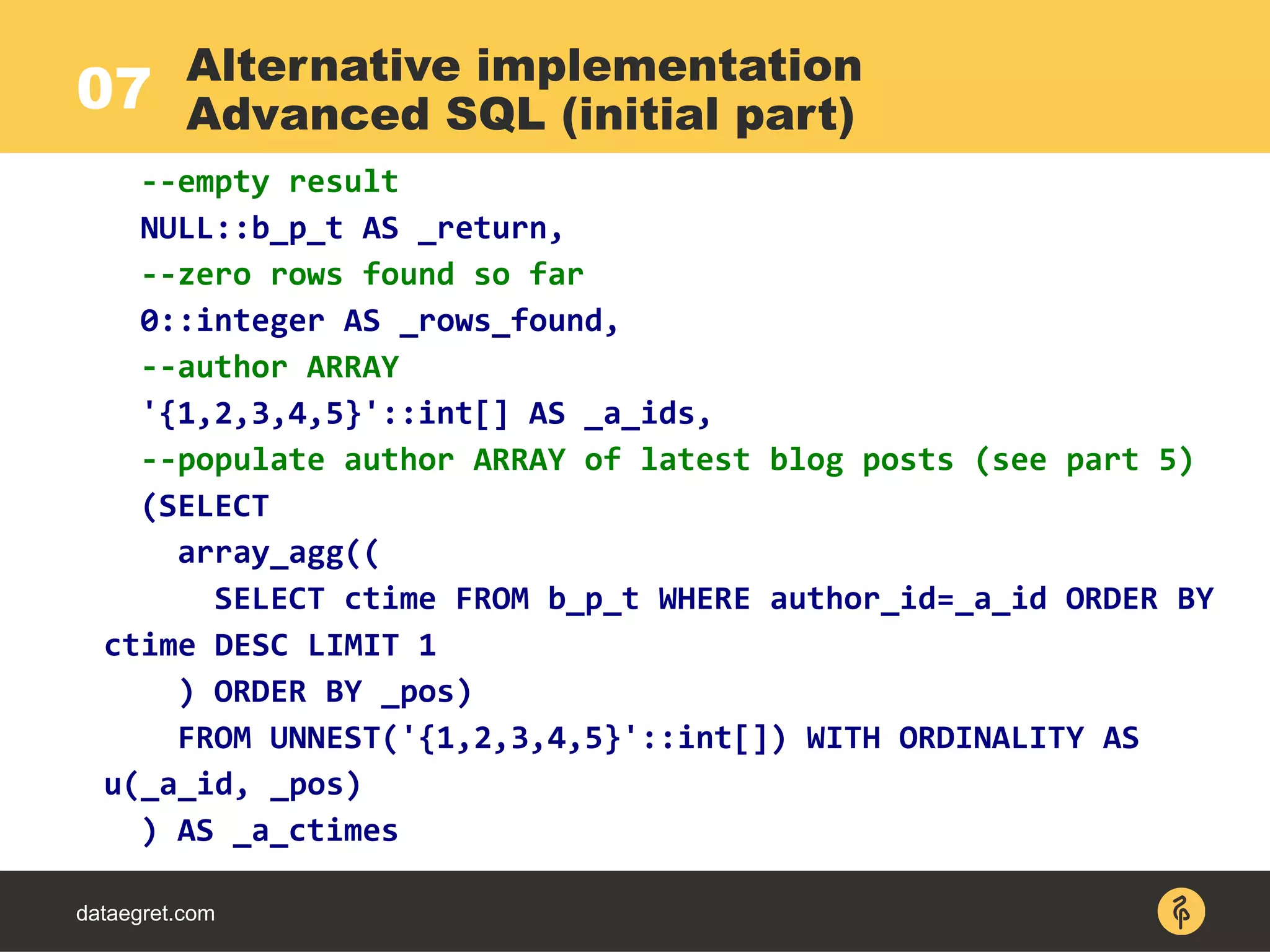 07
dataegret.com
--empty result
NULL::b_p_t AS _return,
--zero rows found so far
0::integer AS _rows_found,
--author ARRAY
'{1,2,3,4,5}'::int[] AS _a_ids,
--populate author ARRAY of latest blog posts (see part 5)
(SELECT
array_agg((
SELECT ctime FROM b_p_t WHERE author_id=_a_id ORDER BY
ctime DESC LIMIT 1
) ORDER BY _pos)
FROM UNNEST('{1,2,3,4,5}'::int[]) WITH ORDINALITY AS
u(_a_id, _pos)
) AS _a_ctimes
Alternative implementation
Advanced SQL (initial part)
 