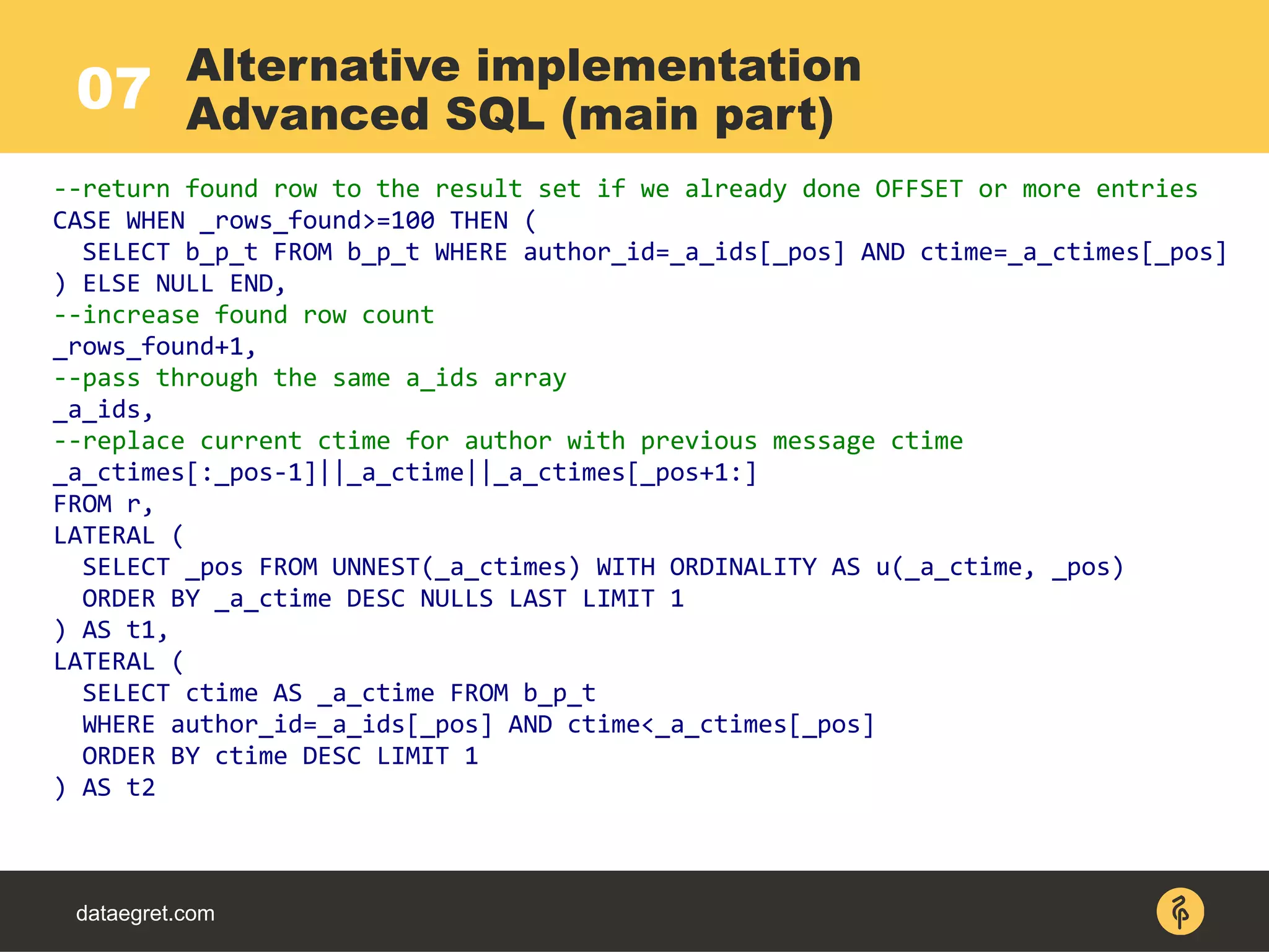07
dataegret.com
--return found row to the result set if we already done OFFSET or more entries
CASE WHEN _rows_found>=100 THEN (
SELECT b_p_t FROM b_p_t WHERE author_id=_a_ids[_pos] AND ctime=_a_ctimes[_pos]
) ELSE NULL END,
--increase found row count
_rows_found+1,
--pass through the same a_ids array
_a_ids,
--replace current ctime for author with previous message ctime
_a_ctimes[:_pos-1]||_a_ctime||_a_ctimes[_pos+1:]
FROM r,
LATERAL (
SELECT _pos FROM UNNEST(_a_ctimes) WITH ORDINALITY AS u(_a_ctime, _pos)
ORDER BY _a_ctime DESC NULLS LAST LIMIT 1
) AS t1,
LATERAL (
SELECT ctime AS _a_ctime FROM b_p_t
WHERE author_id=_a_ids[_pos] AND ctime<_a_ctimes[_pos]
ORDER BY ctime DESC LIMIT 1
) AS t2
Alternative implementation
Advanced SQL (main part)
 