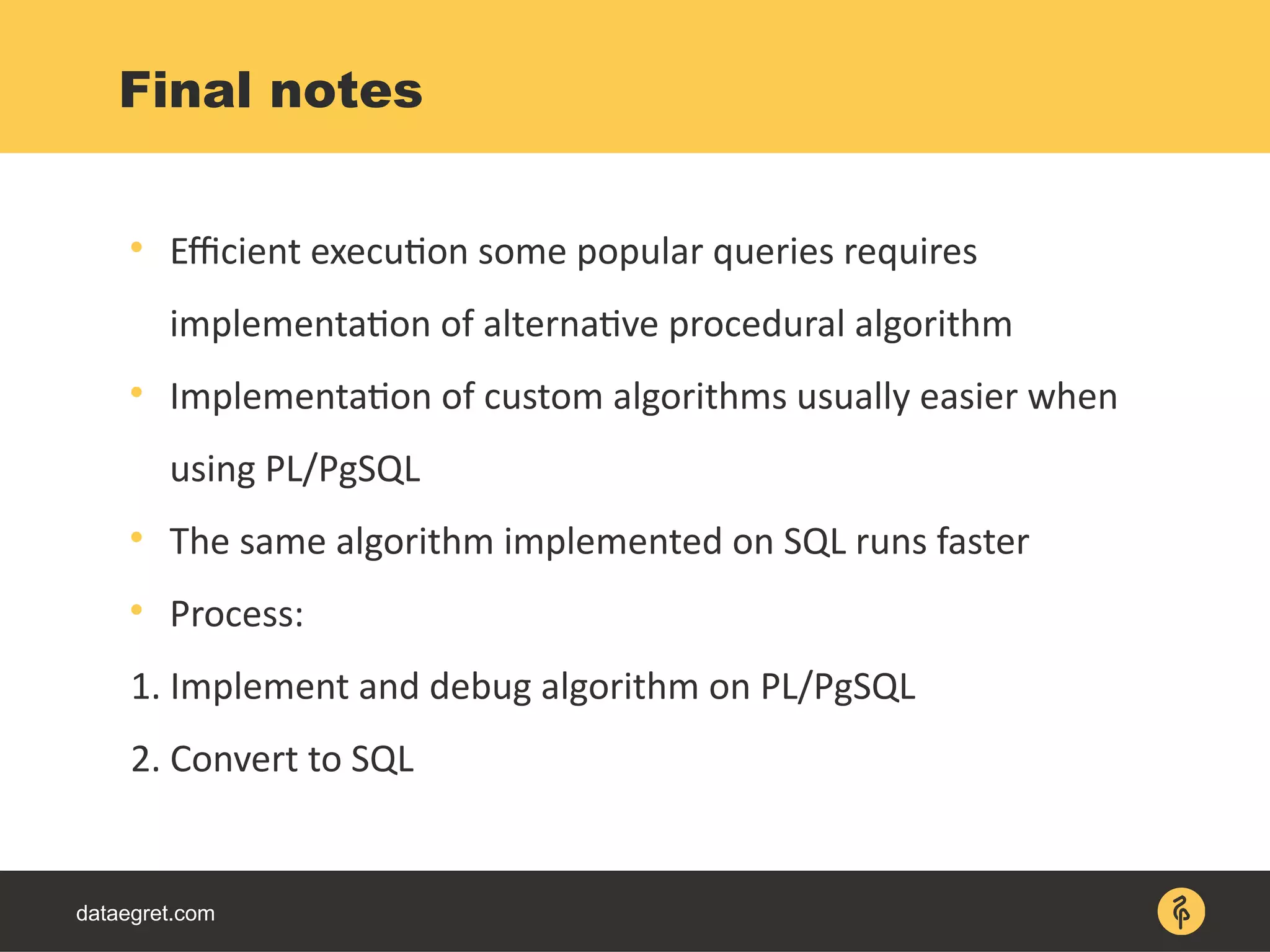 dataegret.com

Efficient execution some popular queries requires
implementation of alternative procedural algorithm

Implementation of custom algorithms usually easier when
using PL/PgSQL

The same algorithm implemented on SQL runs faster

Process:
1. Implement and debug algorithm on PL/PgSQL
2. Convert to SQL
Final notes
 